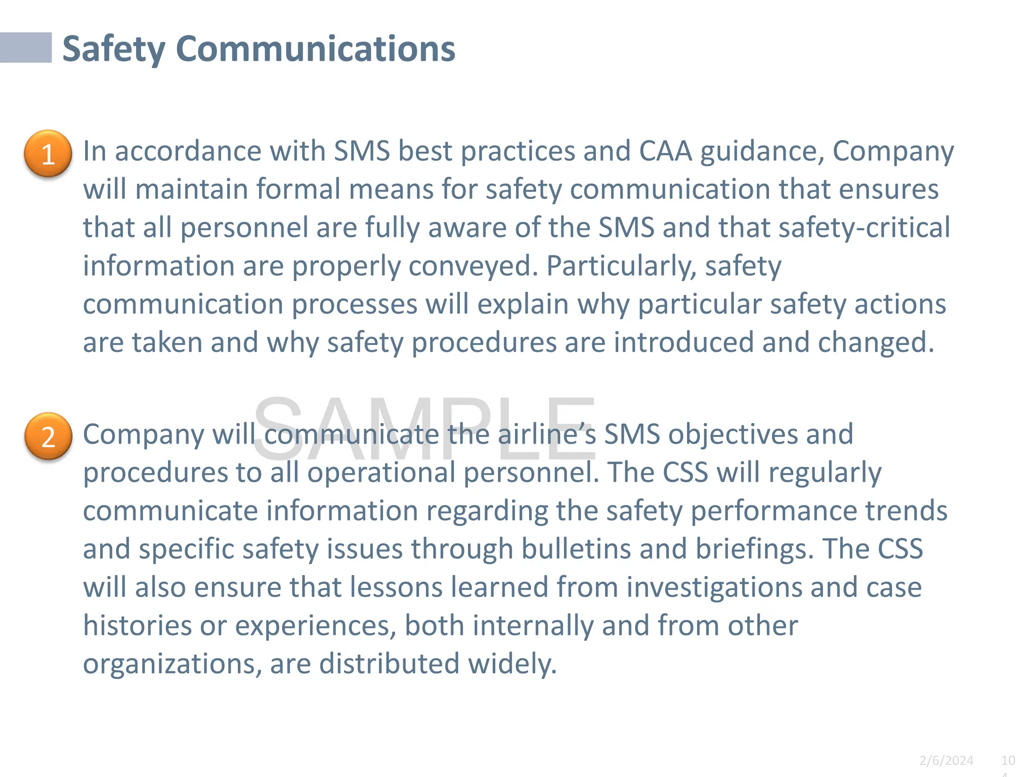 2/6/2024 10
SAMPLE
Safety Communications
In accordance with SMS best practices and CAA guidance, Company
will maintain formal means for safety communication that ensures
that all personnel are fully aware of the SMS and that safety-critical
information are properly conveyed. Particularly, safety
communication processes will explain why particular safety actions
are taken and why safety procedures are introduced and changed.
Company will communicate the airline’s SMS objectives and
procedures to all operational personnel. The CSS will regularly
communicate information regarding the safety performance trends
and specific safety issues through bulletins and briefings. The CSS
will also ensure that lessons learned from investigations and case
histories or experiences, both internally and from other
organizations, are distributed widely.
1
2
 