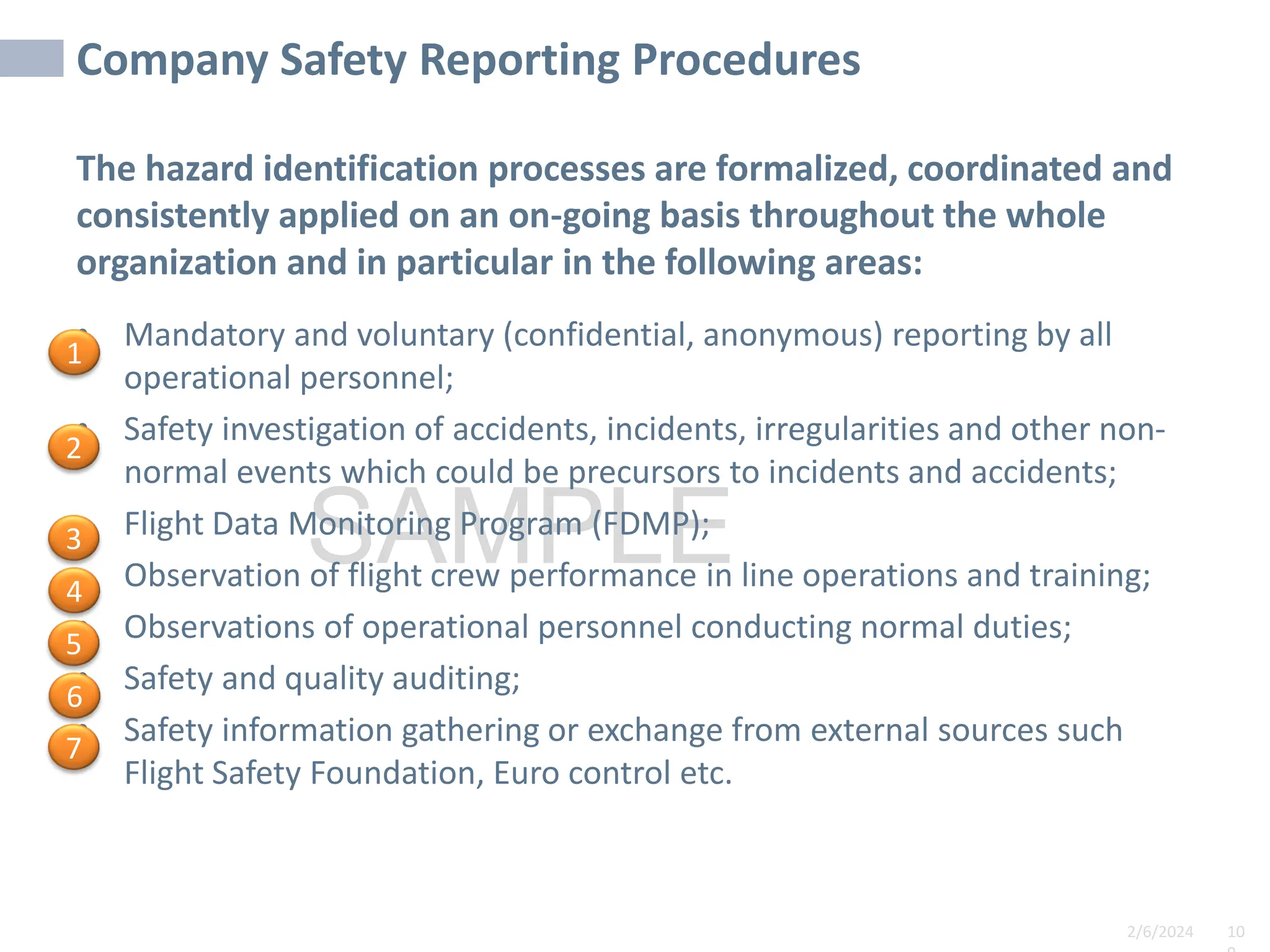 2/6/2024 10
SAMPLE
Company Safety Reporting Procedures
The hazard identification processes are formalized, coordinated and
consistently applied on an on-going basis throughout the whole
organization and in particular in the following areas:
• Mandatory and voluntary (confidential, anonymous) reporting by all
operational personnel;
• Safety investigation of accidents, incidents, irregularities and other non-
normal events which could be precursors to incidents and accidents;
• Flight Data Monitoring Program (FDMP);
• Observation of flight crew performance in line operations and training;
• Observations of operational personnel conducting normal duties;
• Safety and quality auditing;
• Safety information gathering or exchange from external sources such
Flight Safety Foundation, Euro control etc.
1
2
3
4
5
6
7
 
