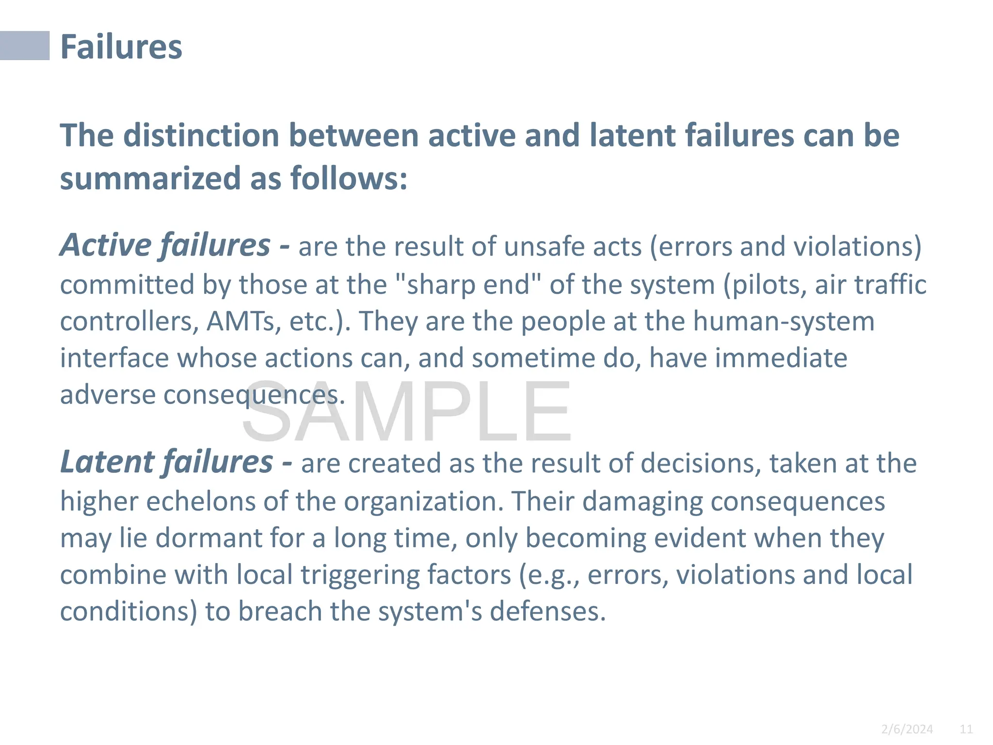 2/6/2024 11
SAMPLE
Failures
The distinction between active and latent failures can be
summarized as follows:
Active failures - are the result of unsafe acts (errors and violations)
committed by those at the "sharp end" of the system (pilots, air traffic
controllers, AMTs, etc.). They are the people at the human-system
interface whose actions can, and sometime do, have immediate
adverse consequences.
Latent failures - are created as the result of decisions, taken at the
higher echelons of the organization. Their damaging consequences
may lie dormant for a long time, only becoming evident when they
combine with local triggering factors (e.g., errors, violations and local
conditions) to breach the system's defenses.
 