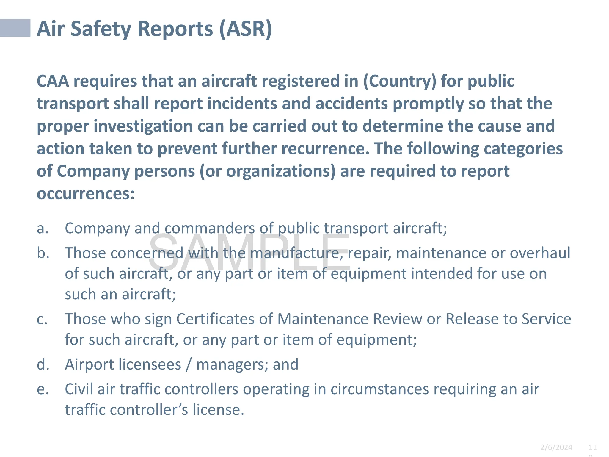 2/6/2024 11
SAMPLE
Air Safety Reports (ASR)
CAA requires that an aircraft registered in (Country) for public
transport shall report incidents and accidents promptly so that the
proper investigation can be carried out to determine the cause and
action taken to prevent further recurrence. The following categories
of Company persons (or organizations) are required to report
occurrences:
a. Company and commanders of public transport aircraft;
b. Those concerned with the manufacture, repair, maintenance or overhaul
of such aircraft, or any part or item of equipment intended for use on
such an aircraft;
c. Those who sign Certificates of Maintenance Review or Release to Service
for such aircraft, or any part or item of equipment;
d. Airport licensees / managers; and
e. Civil air traffic controllers operating in circumstances requiring an air
traffic controller’s license.
 