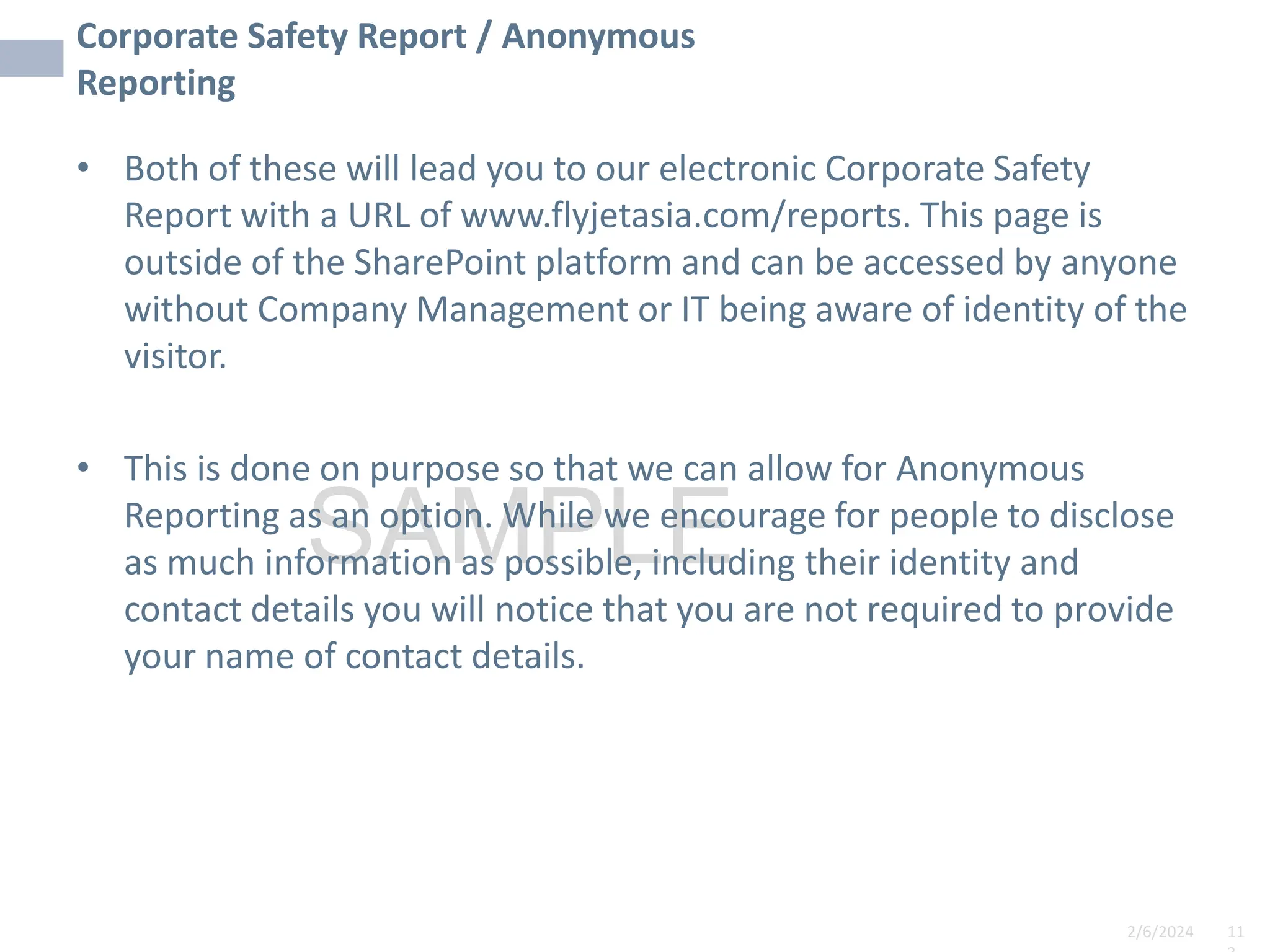2/6/2024 11
SAMPLE
Corporate Safety Report / Anonymous
Reporting
• Both of these will lead you to our electronic Corporate Safety
Report with a URL of www.flyjetasia.com/reports. This page is
outside of the SharePoint platform and can be accessed by anyone
without Company Management or IT being aware of identity of the
visitor.
• This is done on purpose so that we can allow for Anonymous
Reporting as an option. While we encourage for people to disclose
as much information as possible, including their identity and
contact details you will notice that you are not required to provide
your name of contact details.
 