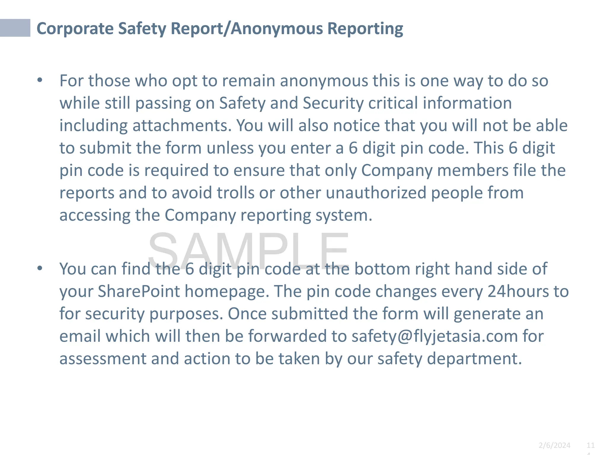 2/6/2024 11
SAMPLE
Corporate Safety Report/Anonymous Reporting
• For those who opt to remain anonymous this is one way to do so
while still passing on Safety and Security critical information
including attachments. You will also notice that you will not be able
to submit the form unless you enter a 6 digit pin code. This 6 digit
pin code is required to ensure that only Company members file the
reports and to avoid trolls or other unauthorized people from
accessing the Company reporting system.
• You can find the 6 digit pin code at the bottom right hand side of
your SharePoint homepage. The pin code changes every 24hours to
for security purposes. Once submitted the form will generate an
email which will then be forwarded to safety@flyjetasia.com for
assessment and action to be taken by our safety department.
 