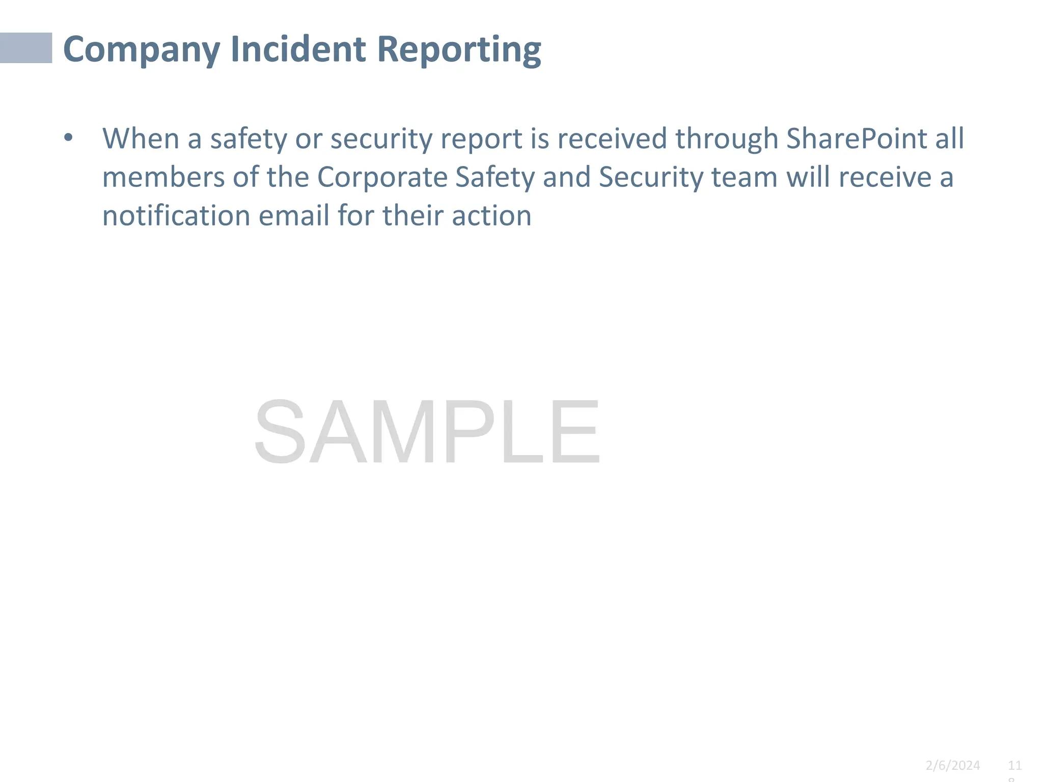 2/6/2024 11
SAMPLE
Company Incident Reporting
• When a safety or security report is received through SharePoint all
members of the Corporate Safety and Security team will receive a
notification email for their action
 