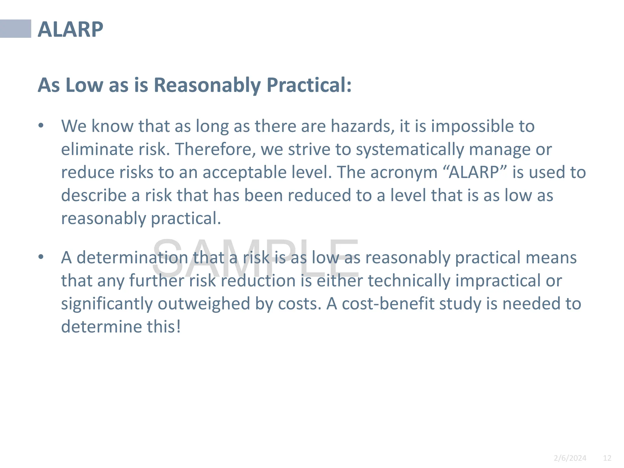 2/6/2024 12
SAMPLE
ALARP
As Low as is Reasonably Practical:
• We know that as long as there are hazards, it is impossible to
eliminate risk. Therefore, we strive to systematically manage or
reduce risks to an acceptable level. The acronym “ALARP” is used to
describe a risk that has been reduced to a level that is as low as
reasonably practical.
• A determination that a risk is as low as reasonably practical means
that any further risk reduction is either technically impractical or
significantly outweighed by costs. A cost-benefit study is needed to
determine this!
 