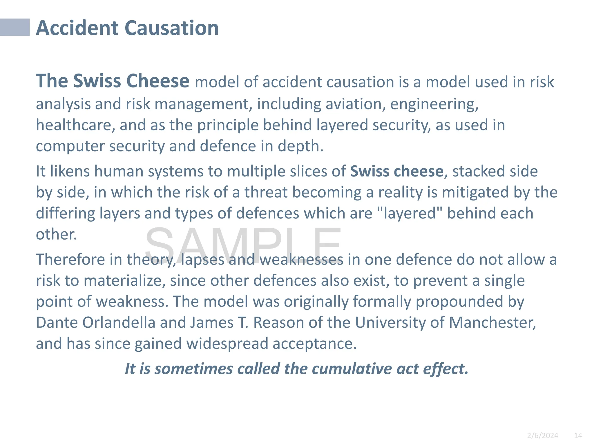 2/6/2024 14
SAMPLE
Accident Causation
The Swiss Cheese model of accident causation is a model used in risk
analysis and risk management, including aviation, engineering,
healthcare, and as the principle behind layered security, as used in
computer security and defence in depth.
It likens human systems to multiple slices of Swiss cheese, stacked side
by side, in which the risk of a threat becoming a reality is mitigated by the
differing layers and types of defences which are "layered" behind each
other.
Therefore in theory, lapses and weaknesses in one defence do not allow a
risk to materialize, since other defences also exist, to prevent a single
point of weakness. The model was originally formally propounded by
Dante Orlandella and James T. Reason of the University of Manchester,
and has since gained widespread acceptance.
It is sometimes called the cumulative act effect.
 