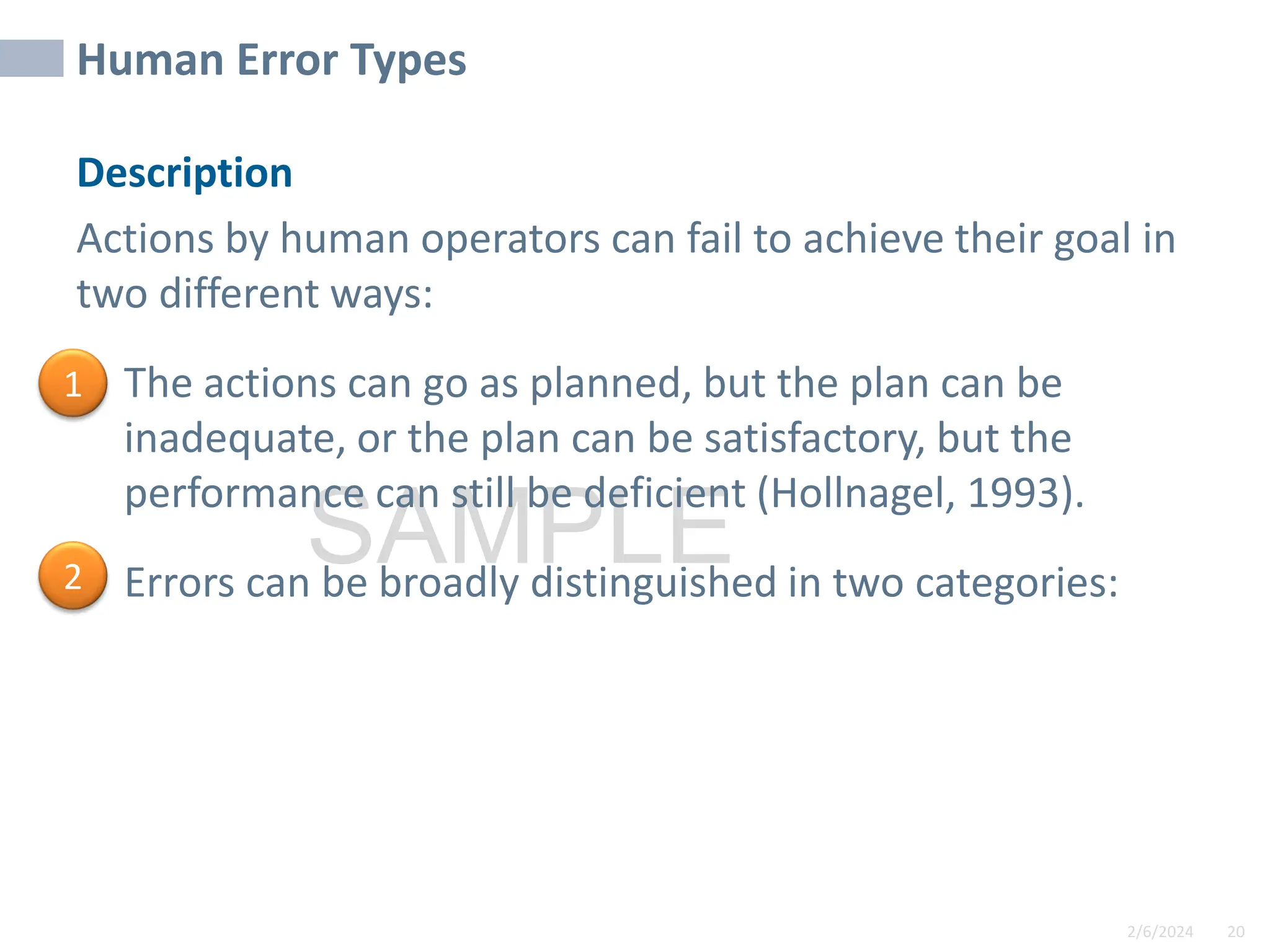 2/6/2024 20
SAMPLE
Human Error Types
Description
Actions by human operators can fail to achieve their goal in
two different ways:
• The actions can go as planned, but the plan can be
inadequate, or the plan can be satisfactory, but the
performance can still be deficient (Hollnagel, 1993).
• Errors can be broadly distinguished in two categories:
1
2
 