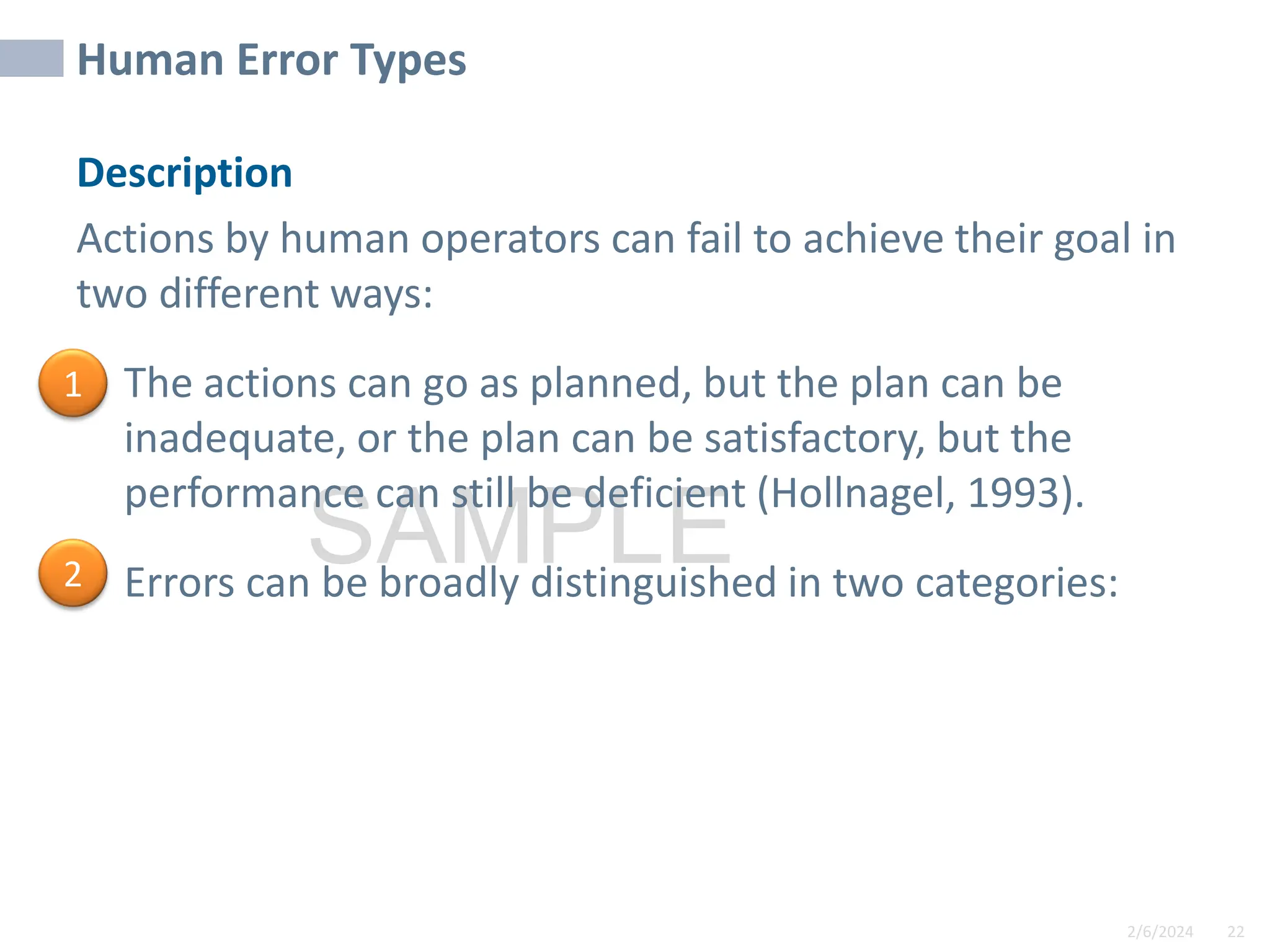 2/6/2024 22
SAMPLE
Human Error Types
Description
Actions by human operators can fail to achieve their goal in
two different ways:
• The actions can go as planned, but the plan can be
inadequate, or the plan can be satisfactory, but the
performance can still be deficient (Hollnagel, 1993).
• Errors can be broadly distinguished in two categories:
1
2
 