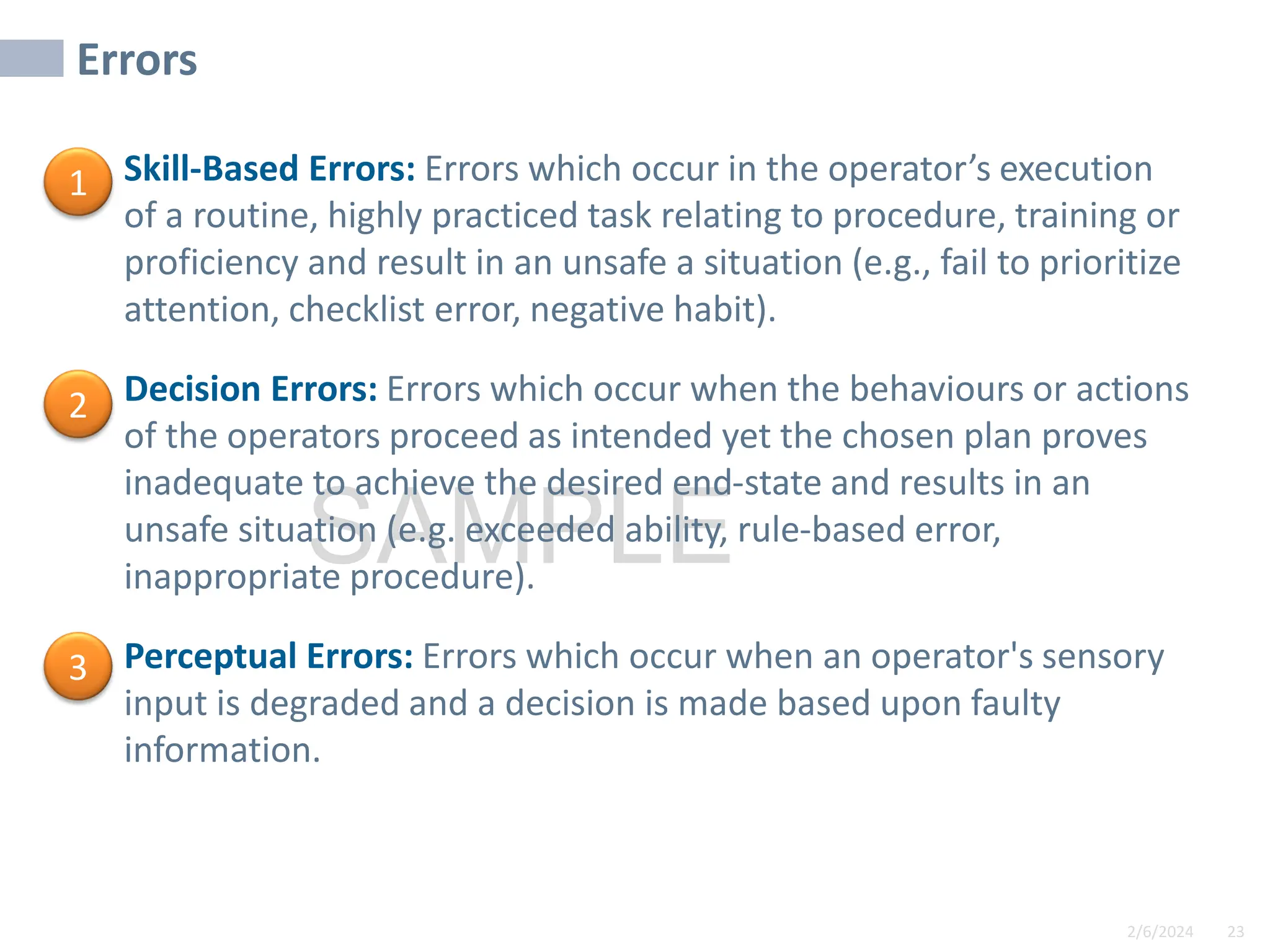 2/6/2024 23
SAMPLE
Errors
• Skill-Based Errors: Errors which occur in the operator’s execution
of a routine, highly practiced task relating to procedure, training or
proficiency and result in an unsafe a situation (e.g., fail to prioritize
attention, checklist error, negative habit).
• Decision Errors: Errors which occur when the behaviours or actions
of the operators proceed as intended yet the chosen plan proves
inadequate to achieve the desired end-state and results in an
unsafe situation (e.g. exceeded ability, rule-based error,
inappropriate procedure).
• Perceptual Errors: Errors which occur when an operator's sensory
input is degraded and a decision is made based upon faulty
information.
1
2
3
 