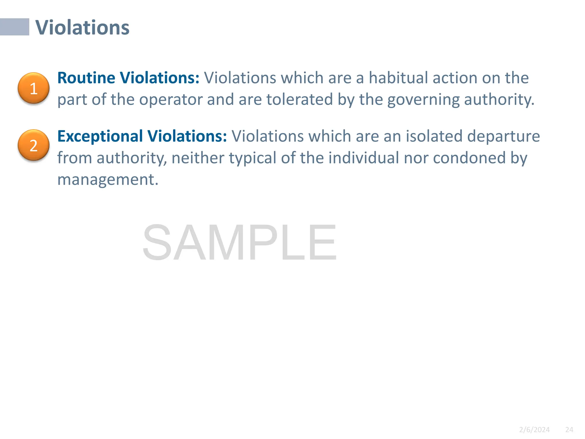 2/6/2024 24
SAMPLE
Violations
• Routine Violations: Violations which are a habitual action on the
part of the operator and are tolerated by the governing authority.
• Exceptional Violations: Violations which are an isolated departure
from authority, neither typical of the individual nor condoned by
management.
1
2
 