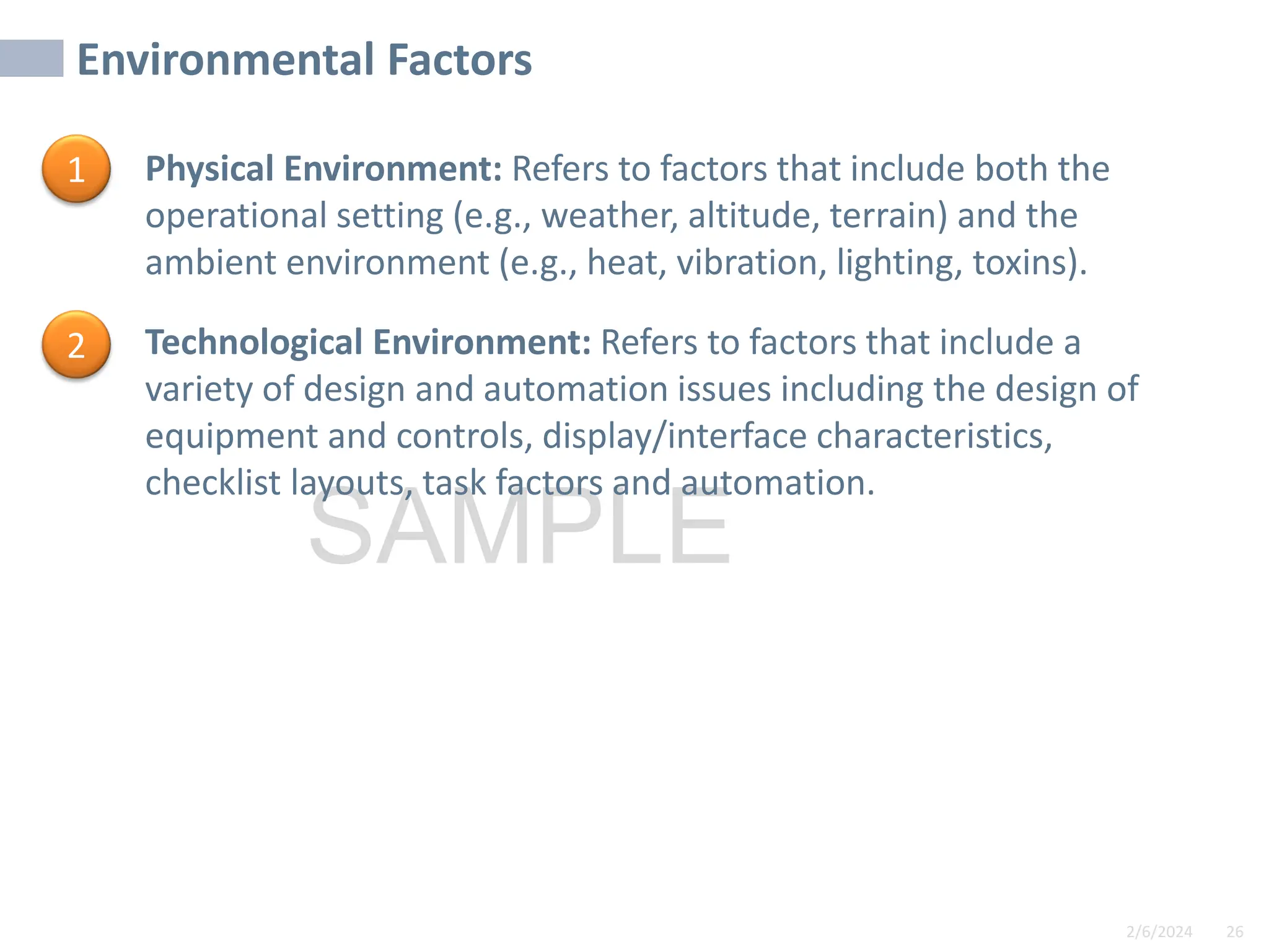 2/6/2024 26
SAMPLE
Environmental Factors
• Physical Environment: Refers to factors that include both the
operational setting (e.g., weather, altitude, terrain) and the
ambient environment (e.g., heat, vibration, lighting, toxins).
• Technological Environment: Refers to factors that include a
variety of design and automation issues including the design of
equipment and controls, display/interface characteristics,
checklist layouts, task factors and automation.
1
2
 