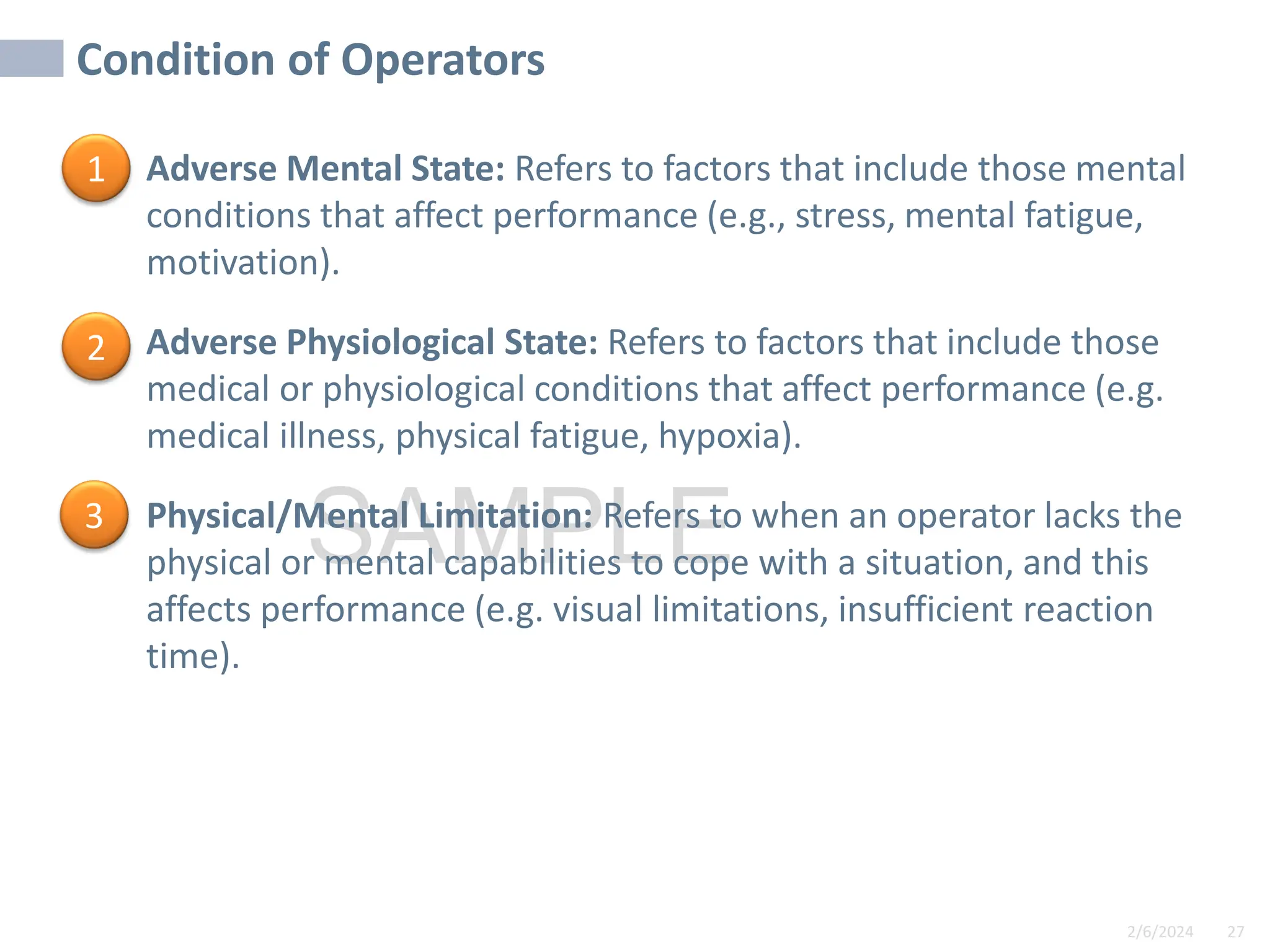 2/6/2024 27
SAMPLE
Condition of Operators
• Adverse Mental State: Refers to factors that include those mental
conditions that affect performance (e.g., stress, mental fatigue,
motivation).
• Adverse Physiological State: Refers to factors that include those
medical or physiological conditions that affect performance (e.g.
medical illness, physical fatigue, hypoxia).
• Physical/Mental Limitation: Refers to when an operator lacks the
physical or mental capabilities to cope with a situation, and this
affects performance (e.g. visual limitations, insufficient reaction
time).
1
2
3
 