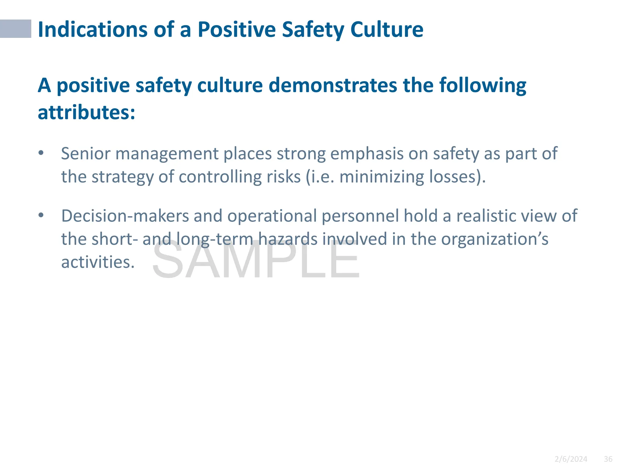 2/6/2024 36
SAMPLE
Indications of a Positive Safety Culture
A positive safety culture demonstrates the following
attributes:
• Senior management places strong emphasis on safety as part of
the strategy of controlling risks (i.e. minimizing losses).
• Decision-makers and operational personnel hold a realistic view of
the short- and long-term hazards involved in the organization’s
activities.
 