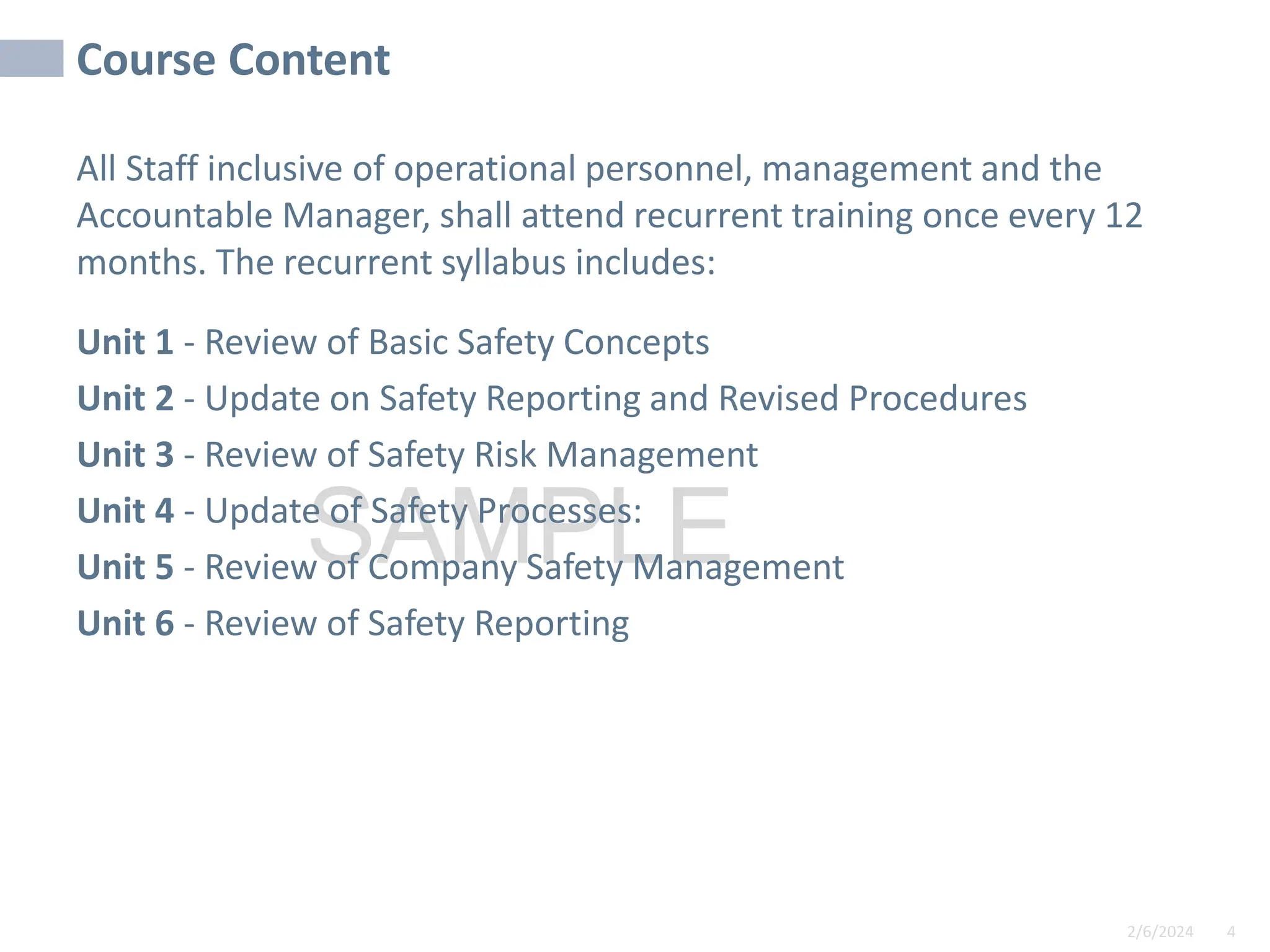 2/6/2024 4
SAMPLE
Course Content
All Staff inclusive of operational personnel, management and the
Accountable Manager, shall attend recurrent training once every 12
months. The recurrent syllabus includes:
Unit 1 - Review of Basic Safety Concepts
Unit 2 - Update on Safety Reporting and Revised Procedures
Unit 3 - Review of Safety Risk Management
Unit 4 - Update of Safety Processes:
Unit 5 - Review of Company Safety Management
Unit 6 - Review of Safety Reporting
 