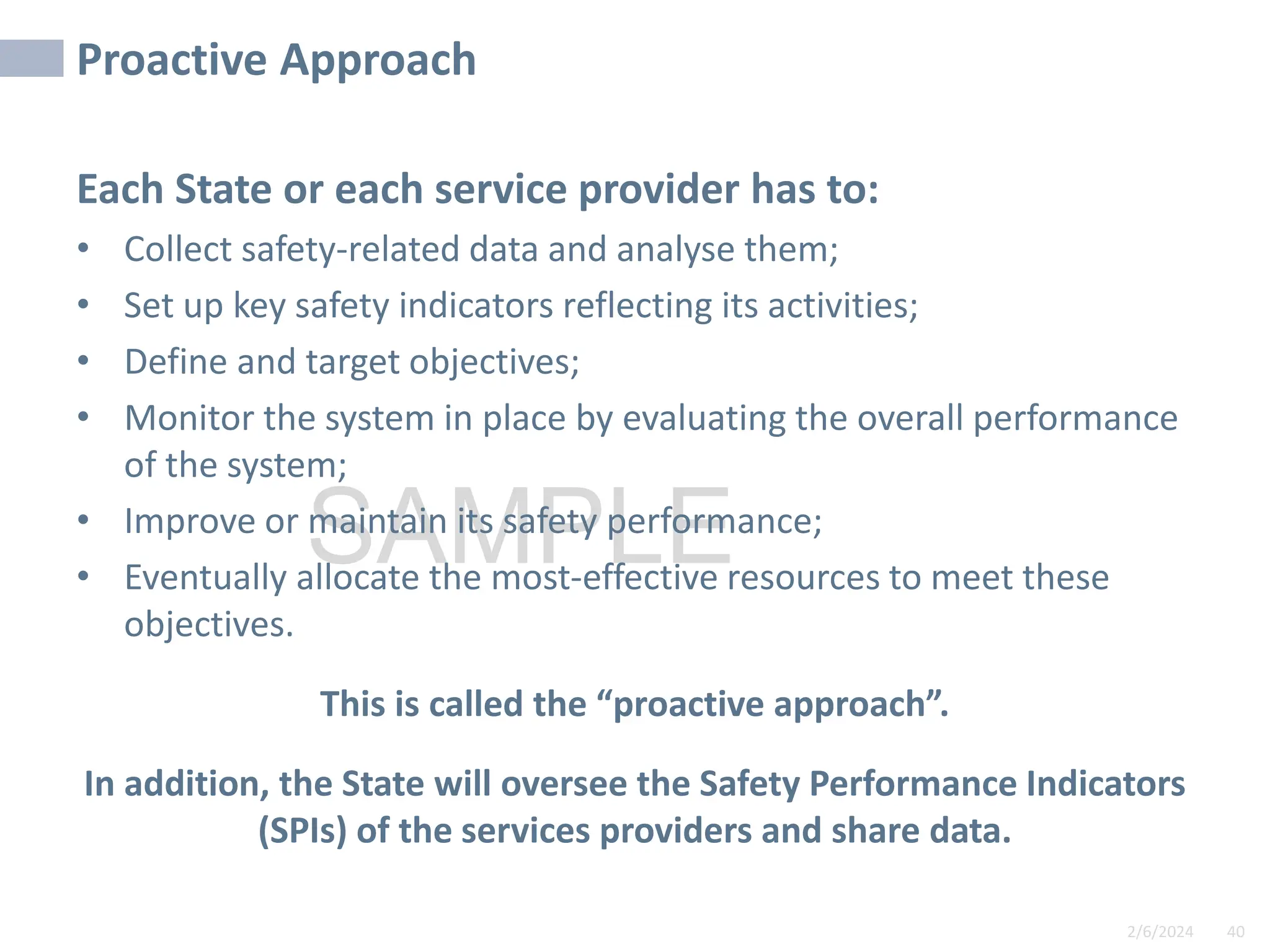 2/6/2024 40
SAMPLE
Proactive Approach
Each State or each service provider has to:
• Collect safety-related data and analyse them;
• Set up key safety indicators reflecting its activities;
• Define and target objectives;
• Monitor the system in place by evaluating the overall performance
of the system;
• Improve or maintain its safety performance;
• Eventually allocate the most-effective resources to meet these
objectives.
This is called the “proactive approach”.
In addition, the State will oversee the Safety Performance Indicators
(SPIs) of the services providers and share data.
40
 