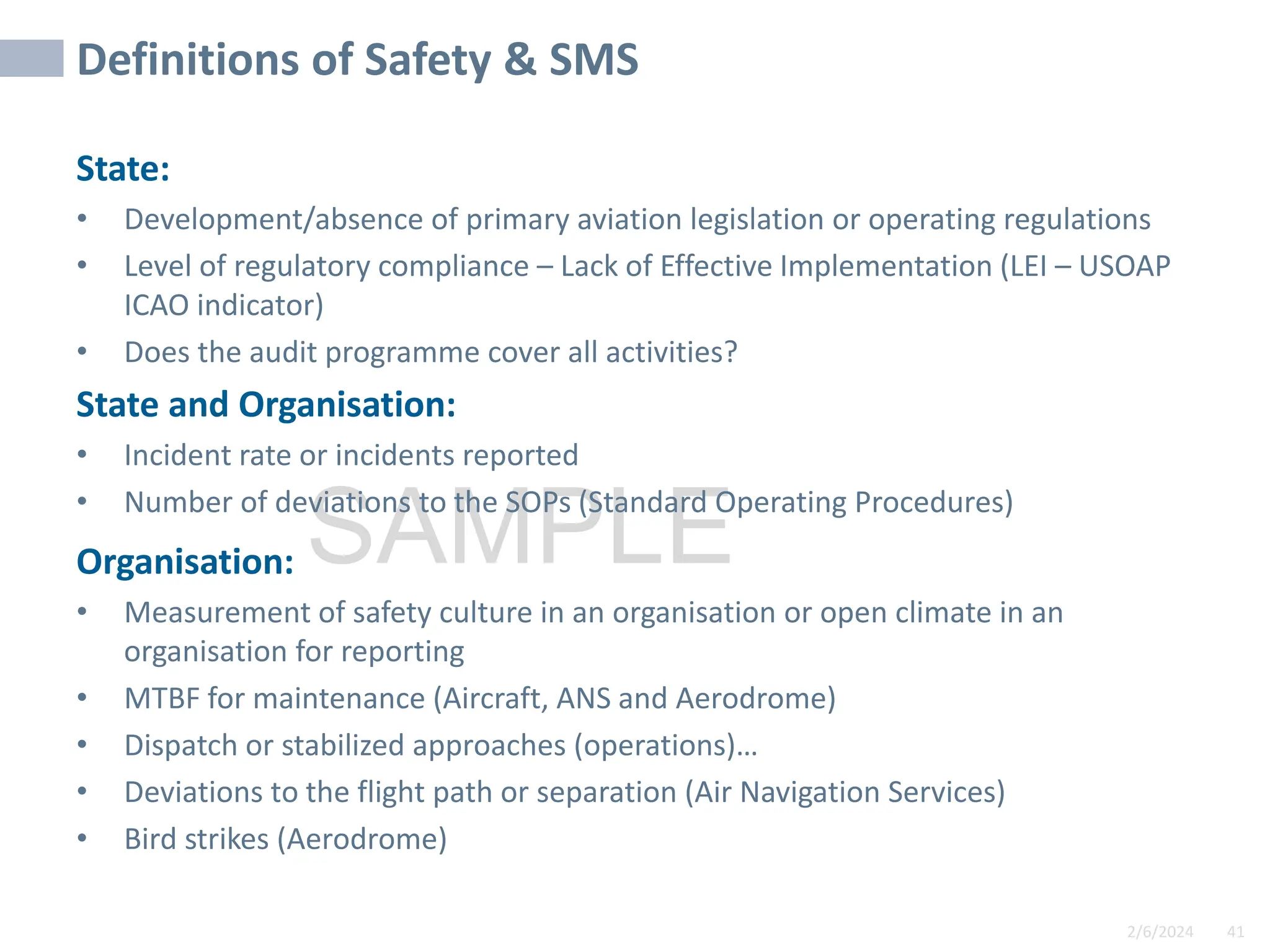 2/6/2024 41
SAMPLE
Definitions of Safety & SMS
State:
• Development/absence of primary aviation legislation or operating regulations
• Level of regulatory compliance – Lack of Effective Implementation (LEI – USOAP
ICAO indicator)
• Does the audit programme cover all activities?
State and Organisation:
• Incident rate or incidents reported
• Number of deviations to the SOPs (Standard Operating Procedures)
Organisation:
• Measurement of safety culture in an organisation or open climate in an
organisation for reporting
• MTBF for maintenance (Aircraft, ANS and Aerodrome)
• Dispatch or stabilized approaches (operations)…
• Deviations to the flight path or separation (Air Navigation Services)
• Bird strikes (Aerodrome)
 