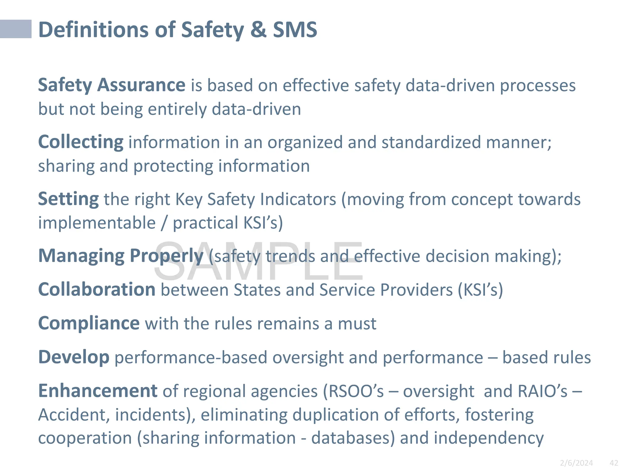2/6/2024 42
SAMPLE
Definitions of Safety & SMS
Safety Assurance is based on effective safety data-driven processes
but not being entirely data-driven
Collecting information in an organized and standardized manner;
sharing and protecting information
Setting the right Key Safety Indicators (moving from concept towards
implementable / practical KSI’s)
Managing Properly (safety trends and effective decision making);
Collaboration between States and Service Providers (KSI’s)
Compliance with the rules remains a must
Develop performance-based oversight and performance – based rules
Enhancement of regional agencies (RSOO’s – oversight and RAIO’s –
Accident, incidents), eliminating duplication of efforts, fostering
cooperation (sharing information - databases) and independency
 