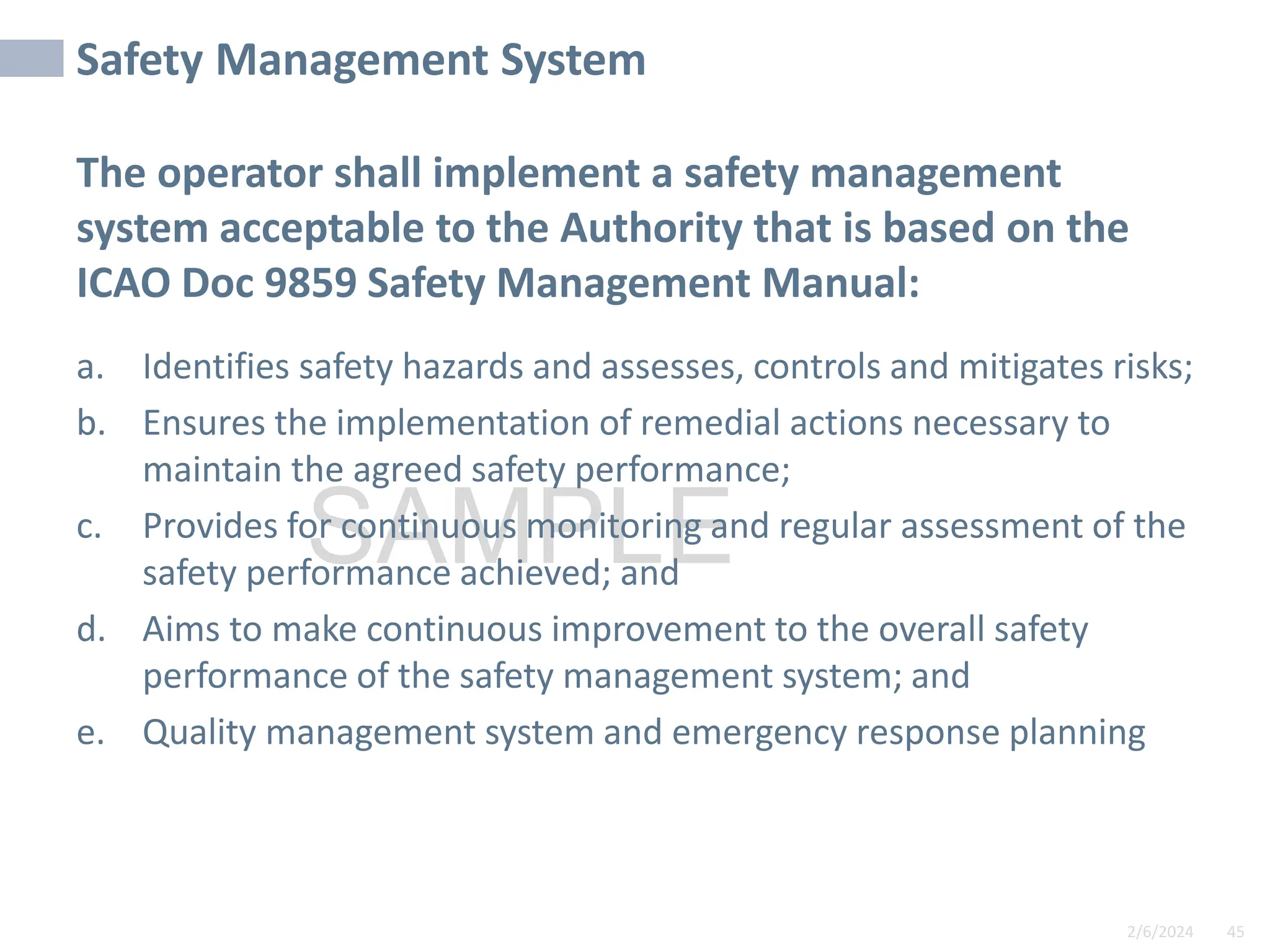 2/6/2024 45
SAMPLE
Safety Management System
The operator shall implement a safety management
system acceptable to the Authority that is based on the
ICAO Doc 9859 Safety Management Manual:
a. Identifies safety hazards and assesses, controls and mitigates risks;
b. Ensures the implementation of remedial actions necessary to
maintain the agreed safety performance;
c. Provides for continuous monitoring and regular assessment of the
safety performance achieved; and
d. Aims to make continuous improvement to the overall safety
performance of the safety management system; and
e. Quality management system and emergency response planning
 
