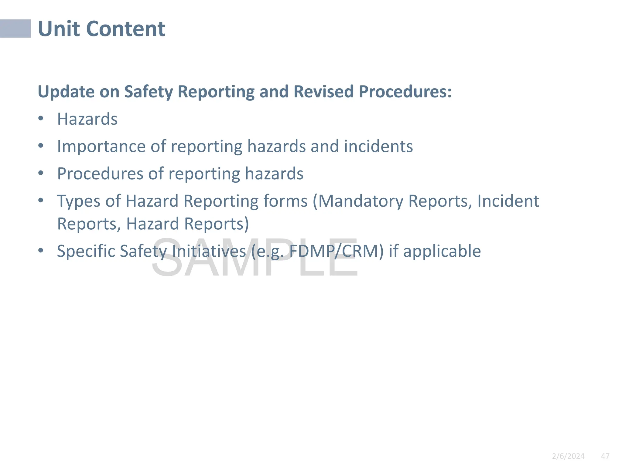 Unit Content
2/6/2024 47
SAMPLE
Update on Safety Reporting and Revised Procedures:
• Hazards
• Importance of reporting hazards and incidents
• Procedures of reporting hazards
• Types of Hazard Reporting forms (Mandatory Reports, Incident
Reports, Hazard Reports)
• Specific Safety Initiatives (e.g. FDMP/CRM) if applicable
 