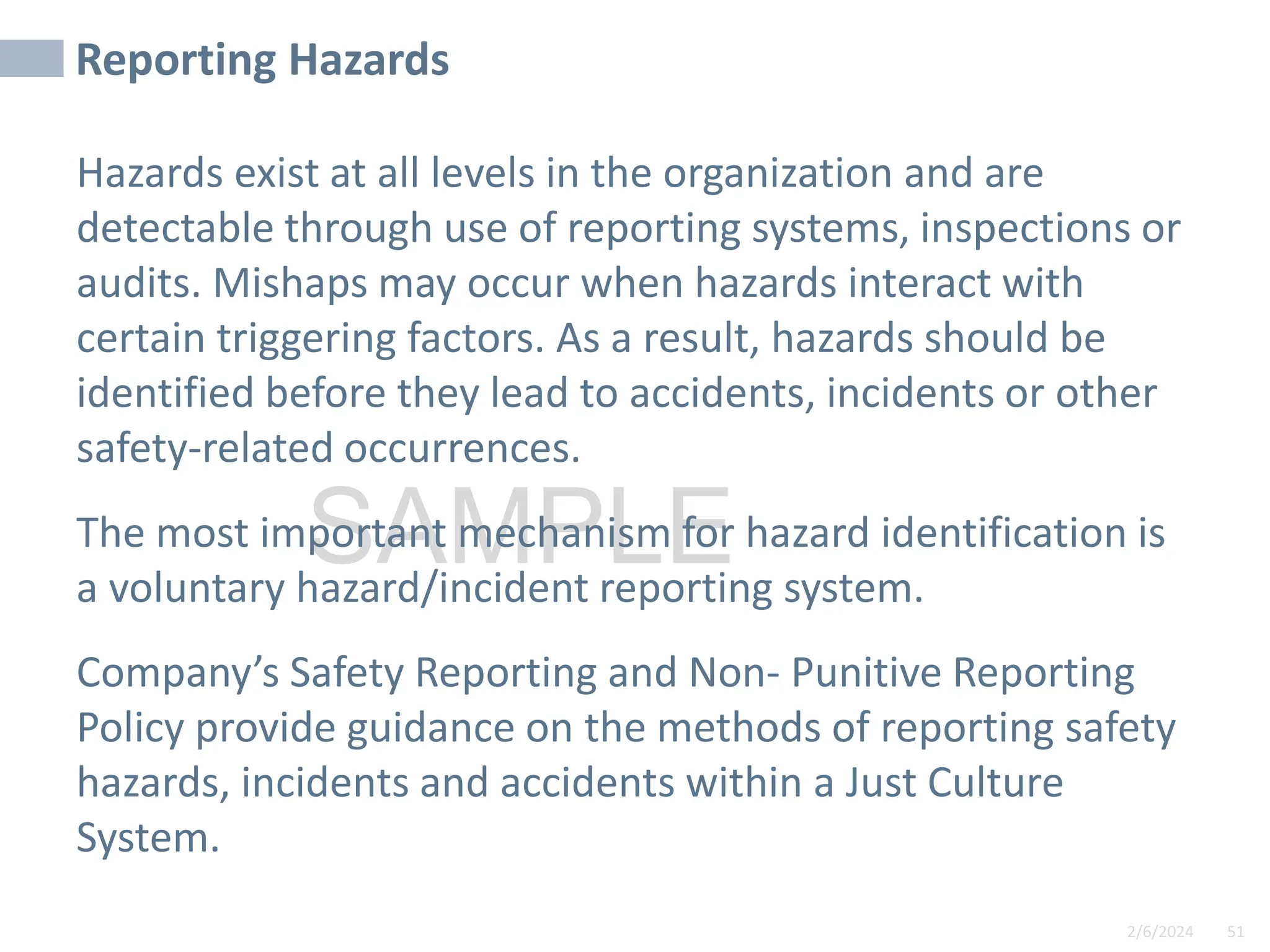 2/6/2024 51
SAMPLE
Reporting Hazards
Hazards exist at all levels in the organization and are
detectable through use of reporting systems, inspections or
audits. Mishaps may occur when hazards interact with
certain triggering factors. As a result, hazards should be
identified before they lead to accidents, incidents or other
safety-related occurrences.
The most important mechanism for hazard identification is
a voluntary hazard/incident reporting system.
Company’s Safety Reporting and Non- Punitive Reporting
Policy provide guidance on the methods of reporting safety
hazards, incidents and accidents within a Just Culture
System.
 