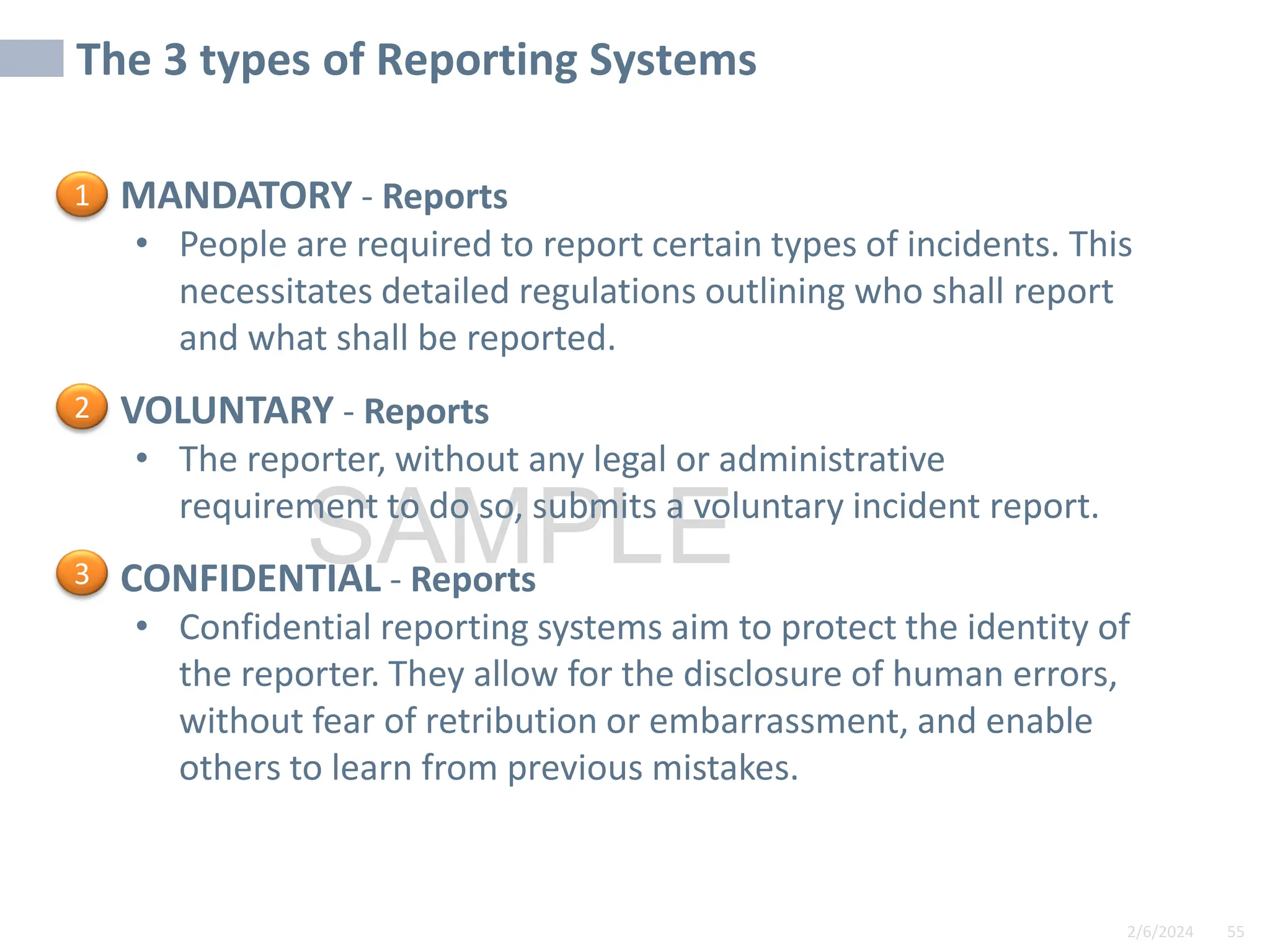 2/6/2024 55
SAMPLE
• MANDATORY - Reports
• People are required to report certain types of incidents. This
necessitates detailed regulations outlining who shall report
and what shall be reported.
• VOLUNTARY - Reports
• The reporter, without any legal or administrative
requirement to do so, submits a voluntary incident report.
• CONFIDENTIAL - Reports
• Confidential reporting systems aim to protect the identity of
the reporter. They allow for the disclosure of human errors,
without fear of retribution or embarrassment, and enable
others to learn from previous mistakes.
The 3 types of Reporting Systems
1
2
3
 
