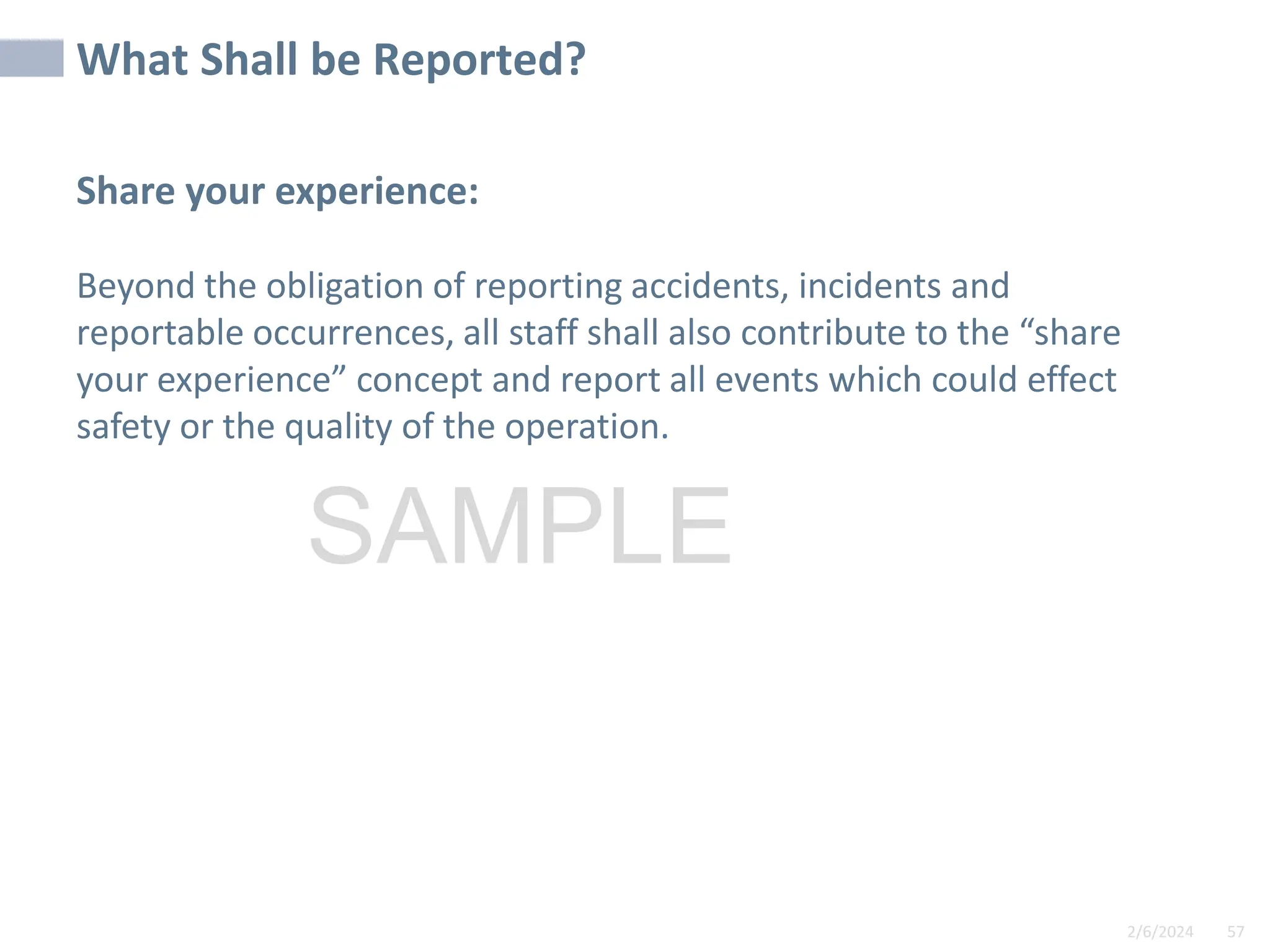 2/6/2024 57
SAMPLE
Share your experience:
Beyond the obligation of reporting accidents, incidents and
reportable occurrences, all staff shall also contribute to the “share
your experience” concept and report all events which could effect
safety or the quality of the operation.
What Shall be Reported?
 