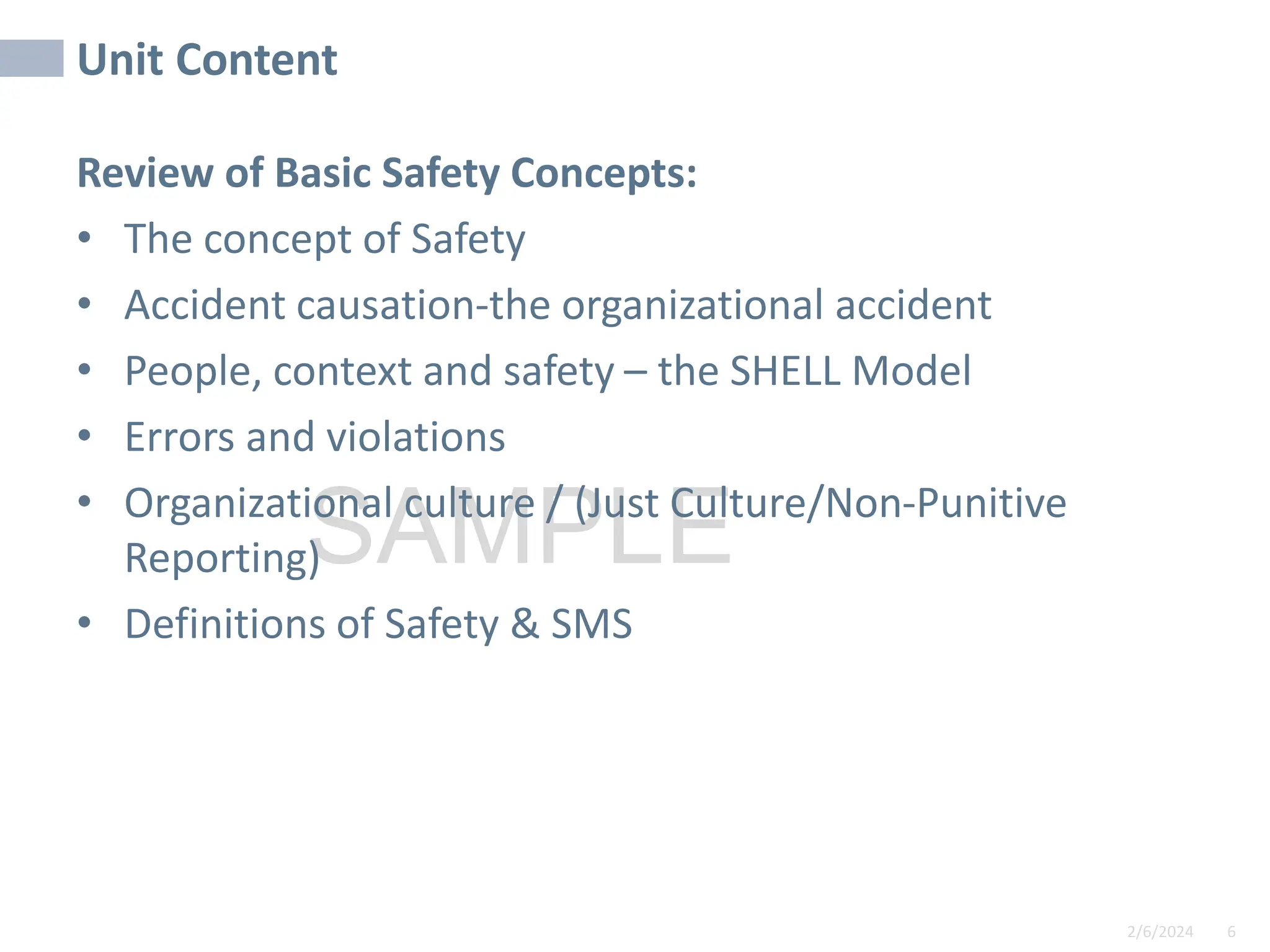 2/6/2024 6
SAMPLE
Unit Content
Review of Basic Safety Concepts:
• The concept of Safety
• Accident causation-the organizational accident
• People, context and safety – the SHELL Model
• Errors and violations
• Organizational culture / (Just Culture/Non-Punitive
Reporting)
• Definitions of Safety & SMS
 