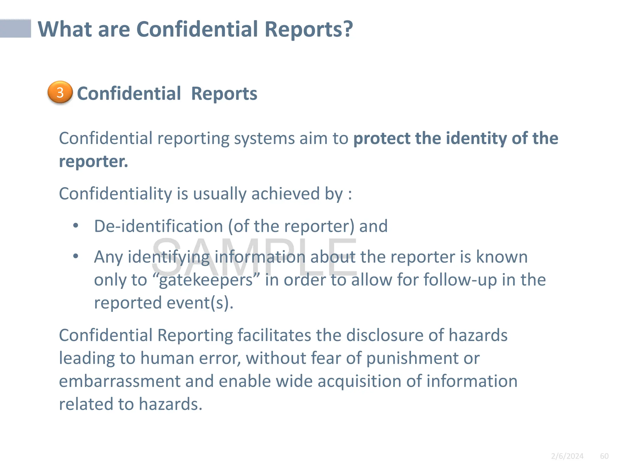 2/6/2024 60
SAMPLE
Confidential Reports
Confidential reporting systems aim to protect the identity of the
reporter.
Confidentiality is usually achieved by :
• De-identification (of the reporter) and
• Any identifying information about the reporter is known
only to “gatekeepers” in order to allow for follow-up in the
reported event(s).
Confidential Reporting facilitates the disclosure of hazards
leading to human error, without fear of punishment or
embarrassment and enable wide acquisition of information
related to hazards.
What are Confidential Reports?
3
 