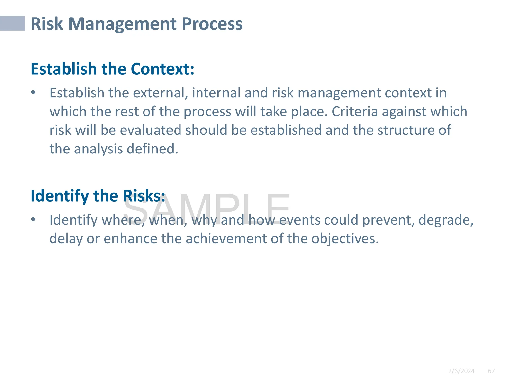 2/6/2024 67
SAMPLE
Risk Management Process
Establish the Context:
• Establish the external, internal and risk management context in
which the rest of the process will take place. Criteria against which
risk will be evaluated should be established and the structure of
the analysis defined.
Identify the Risks:
• Identify where, when, why and how events could prevent, degrade,
delay or enhance the achievement of the objectives.
 