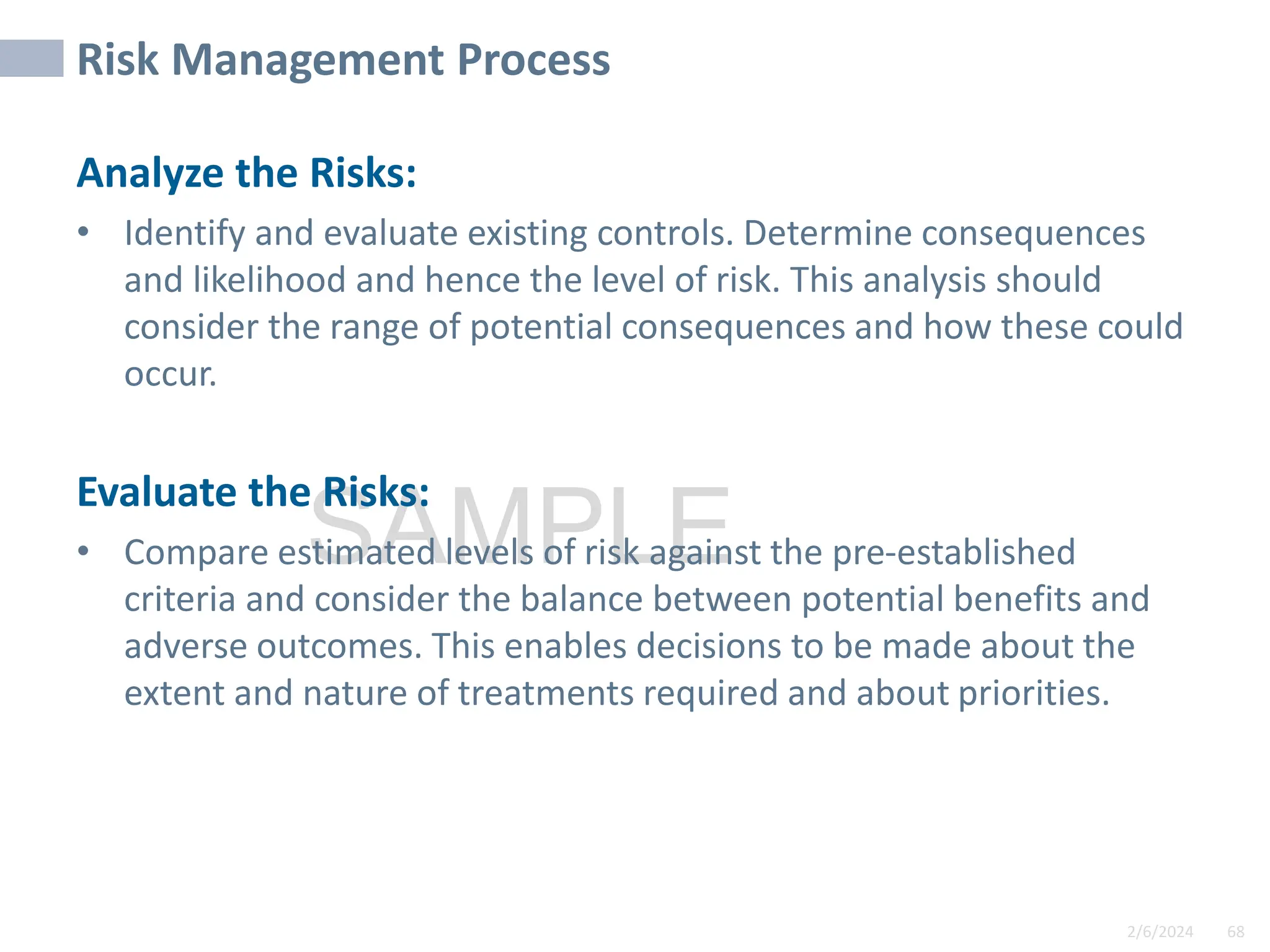 2/6/2024 68
SAMPLE
Risk Management Process
Analyze the Risks:
• Identify and evaluate existing controls. Determine consequences
and likelihood and hence the level of risk. This analysis should
consider the range of potential consequences and how these could
occur.
Evaluate the Risks:
• Compare estimated levels of risk against the pre-established
criteria and consider the balance between potential benefits and
adverse outcomes. This enables decisions to be made about the
extent and nature of treatments required and about priorities.
 
