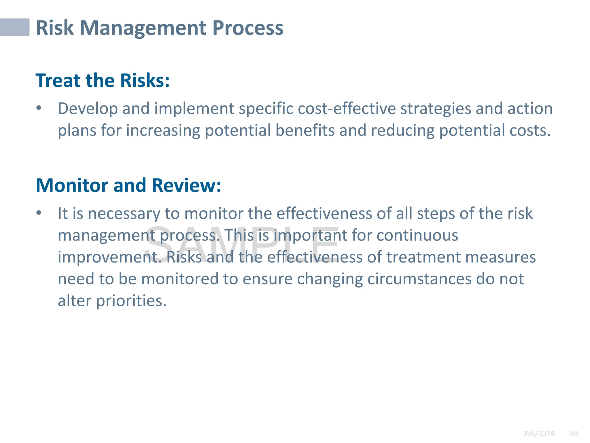 2/6/2024 69
SAMPLE
Risk Management Process
Treat the Risks:
• Develop and implement specific cost-effective strategies and action
plans for increasing potential benefits and reducing potential costs.
Monitor and Review:
• It is necessary to monitor the effectiveness of all steps of the risk
management process. This is important for continuous
improvement. Risks and the effectiveness of treatment measures
need to be monitored to ensure changing circumstances do not
alter priorities.
 