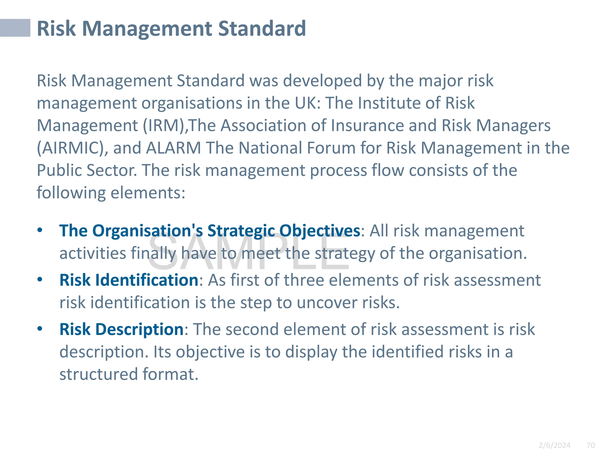 2/6/2024 70
SAMPLE
Risk Management Standard
Risk Management Standard was developed by the major risk
management organisations in the UK: The Institute of Risk
Management (IRM),The Association of Insurance and Risk Managers
(AIRMIC), and ALARM The National Forum for Risk Management in the
Public Sector. The risk management process flow consists of the
following elements:
• The Organisation's Strategic Objectives: All risk management
activities finally have to meet the strategy of the organisation.
• Risk Identification: As first of three elements of risk assessment
risk identification is the step to uncover risks.
• Risk Description: The second element of risk assessment is risk
description. Its objective is to display the identified risks in a
structured format.
 