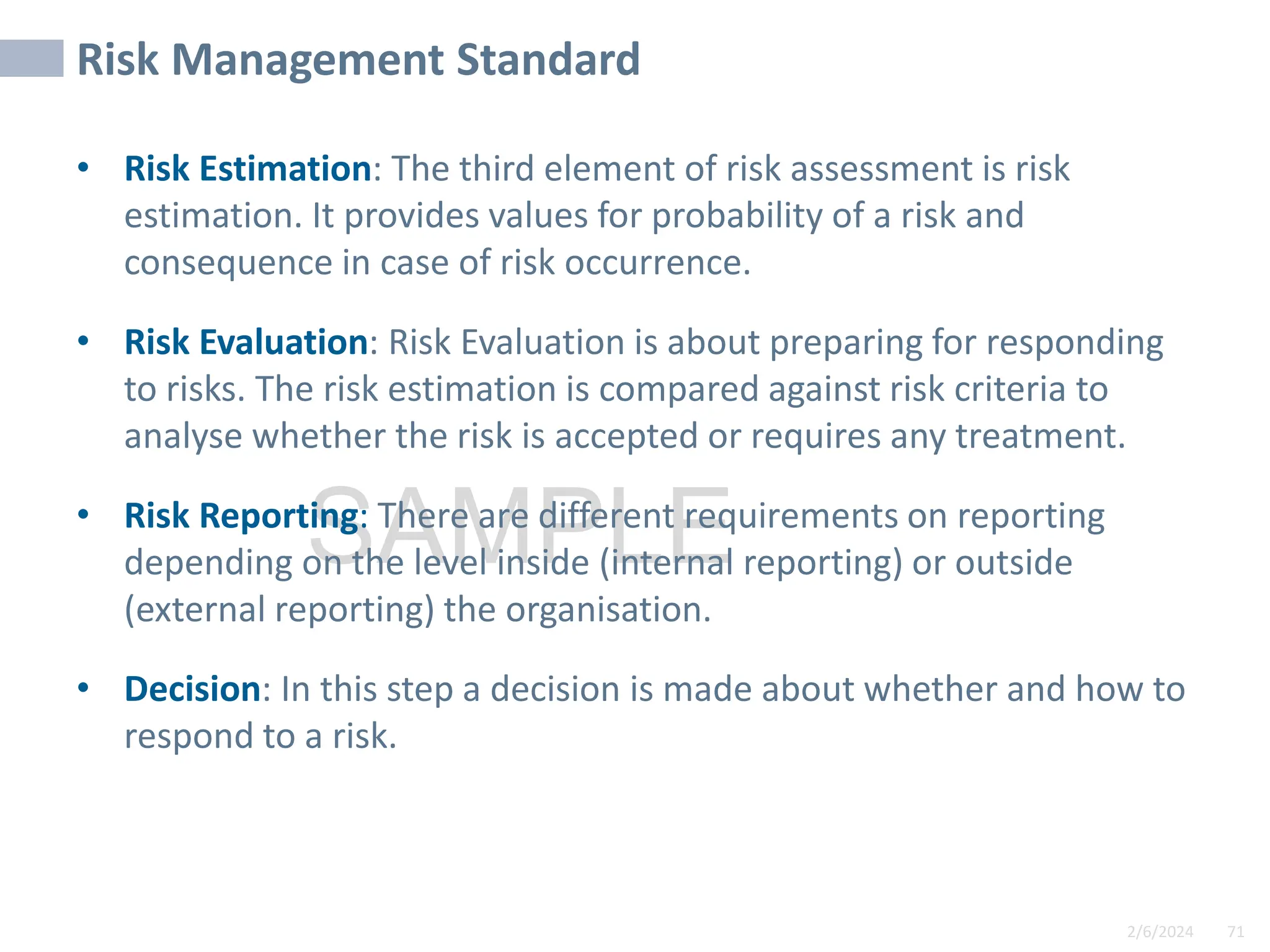 2/6/2024 71
SAMPLE
Risk Management Standard
• Risk Estimation: The third element of risk assessment is risk
estimation. It provides values for probability of a risk and
consequence in case of risk occurrence.
• Risk Evaluation: Risk Evaluation is about preparing for responding
to risks. The risk estimation is compared against risk criteria to
analyse whether the risk is accepted or requires any treatment.
• Risk Reporting: There are different requirements on reporting
depending on the level inside (internal reporting) or outside
(external reporting) the organisation.
• Decision: In this step a decision is made about whether and how to
respond to a risk.
 