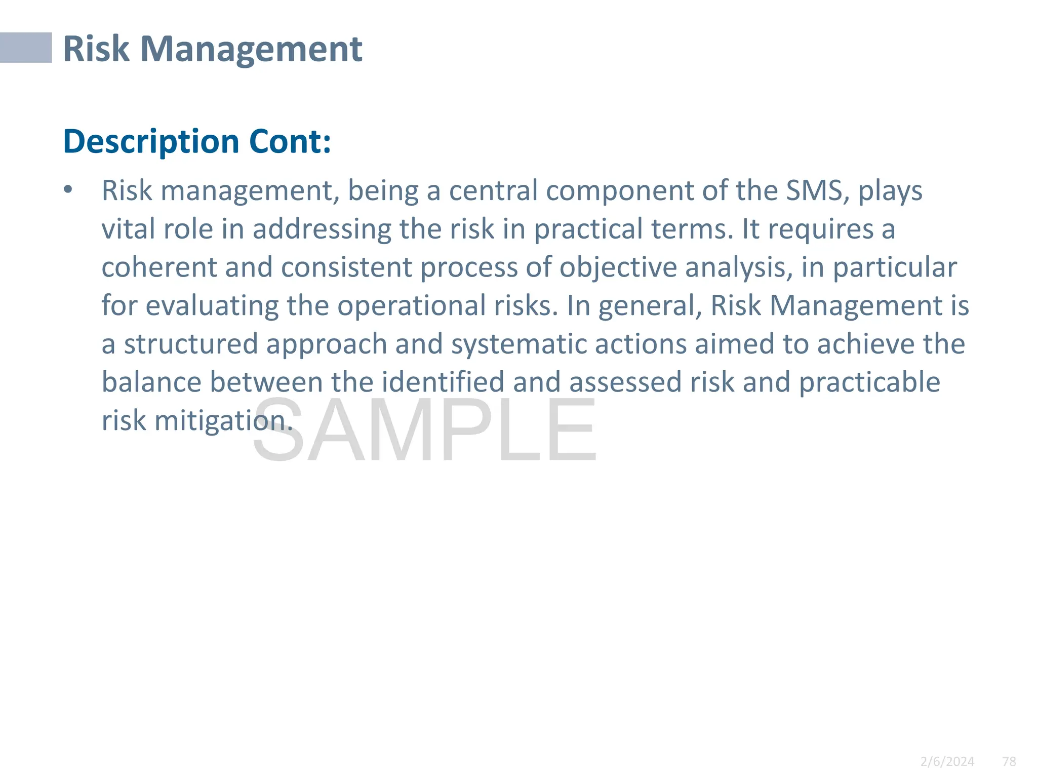 2/6/2024 78
SAMPLE
Risk Management
Description Cont:
• Risk management, being a central component of the SMS, plays
vital role in addressing the risk in practical terms. It requires a
coherent and consistent process of objective analysis, in particular
for evaluating the operational risks. In general, Risk Management is
a structured approach and systematic actions aimed to achieve the
balance between the identified and assessed risk and practicable
risk mitigation.
 