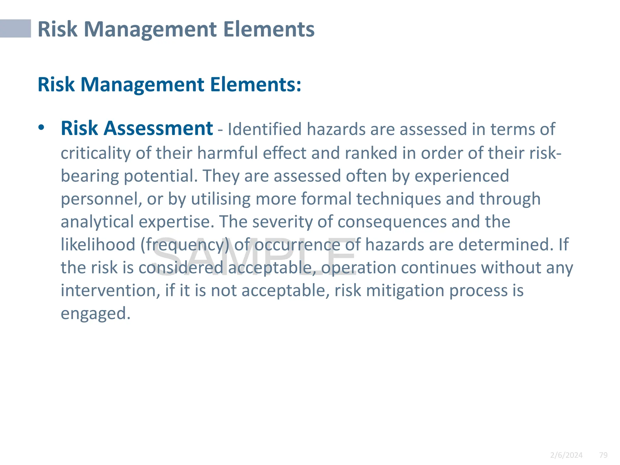 2/6/2024 79
SAMPLE
Risk Management Elements
Risk Management Elements:
• Risk Assessment - Identified hazards are assessed in terms of
criticality of their harmful effect and ranked in order of their risk-
bearing potential. They are assessed often by experienced
personnel, or by utilising more formal techniques and through
analytical expertise. The severity of consequences and the
likelihood (frequency) of occurrence of hazards are determined. If
the risk is considered acceptable, operation continues without any
intervention, if it is not acceptable, risk mitigation process is
engaged.
 