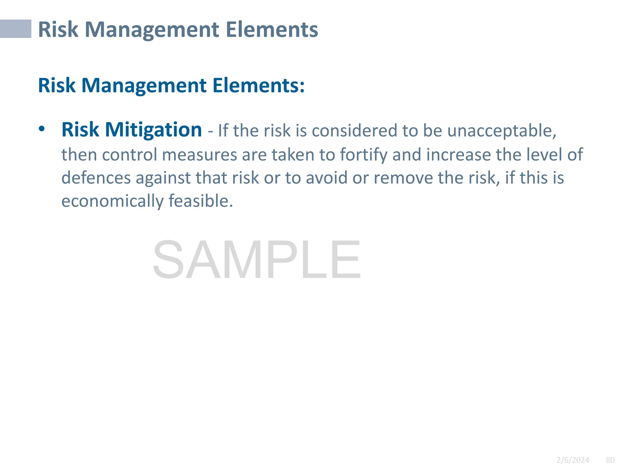 2/6/2024 80
SAMPLE
Risk Management Elements
Risk Management Elements:
• Risk Mitigation - If the risk is considered to be unacceptable,
then control measures are taken to fortify and increase the level of
defences against that risk or to avoid or remove the risk, if this is
economically feasible.
 