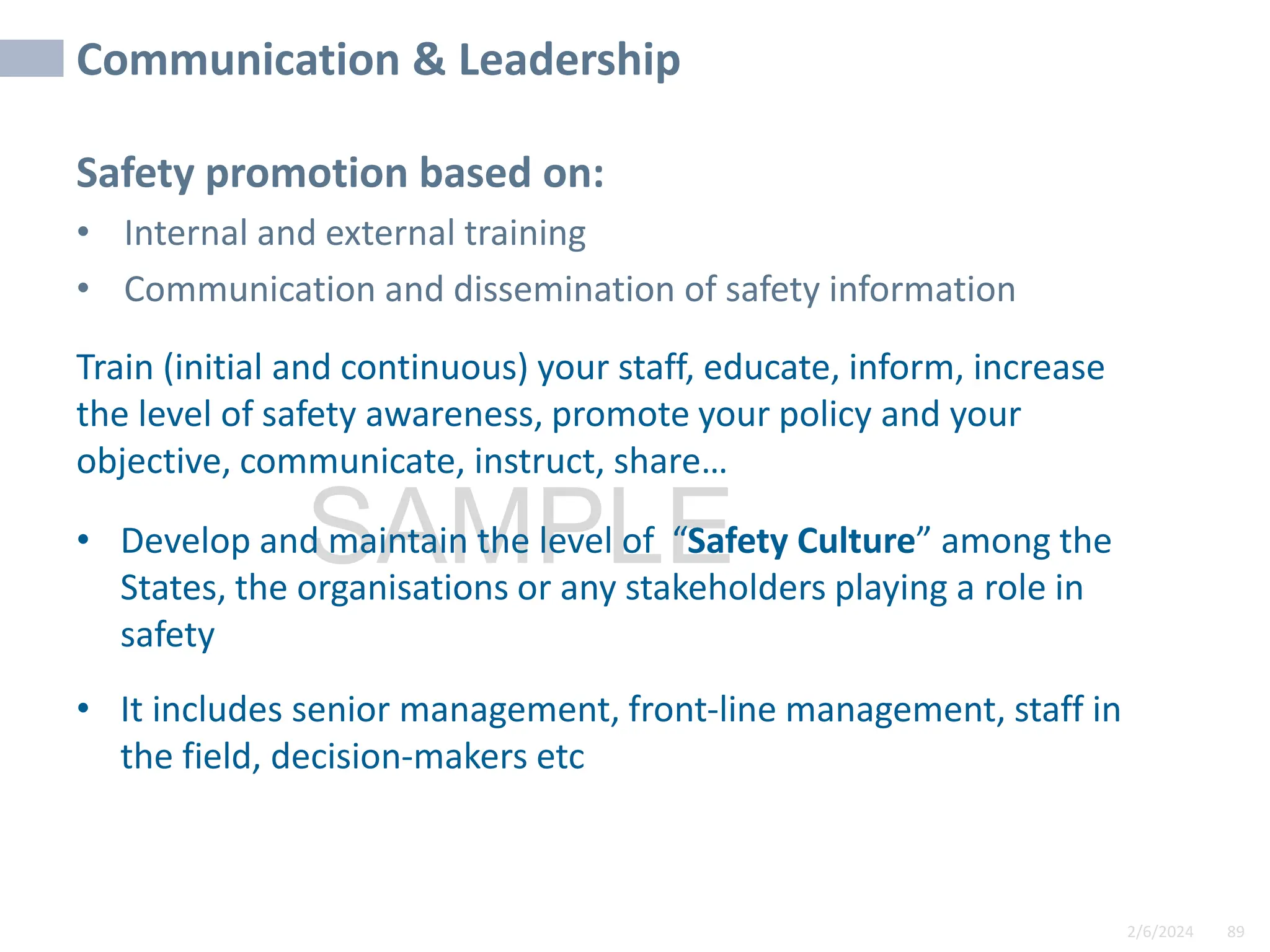 2/6/2024 89
SAMPLE
Communication & Leadership
Safety promotion based on:
• Internal and external training
• Communication and dissemination of safety information
Train (initial and continuous) your staff, educate, inform, increase
the level of safety awareness, promote your policy and your
objective, communicate, instruct, share…
• Develop and maintain the level of “Safety Culture” among the
States, the organisations or any stakeholders playing a role in
safety
• It includes senior management, front-line management, staff in
the field, decision-makers etc
 