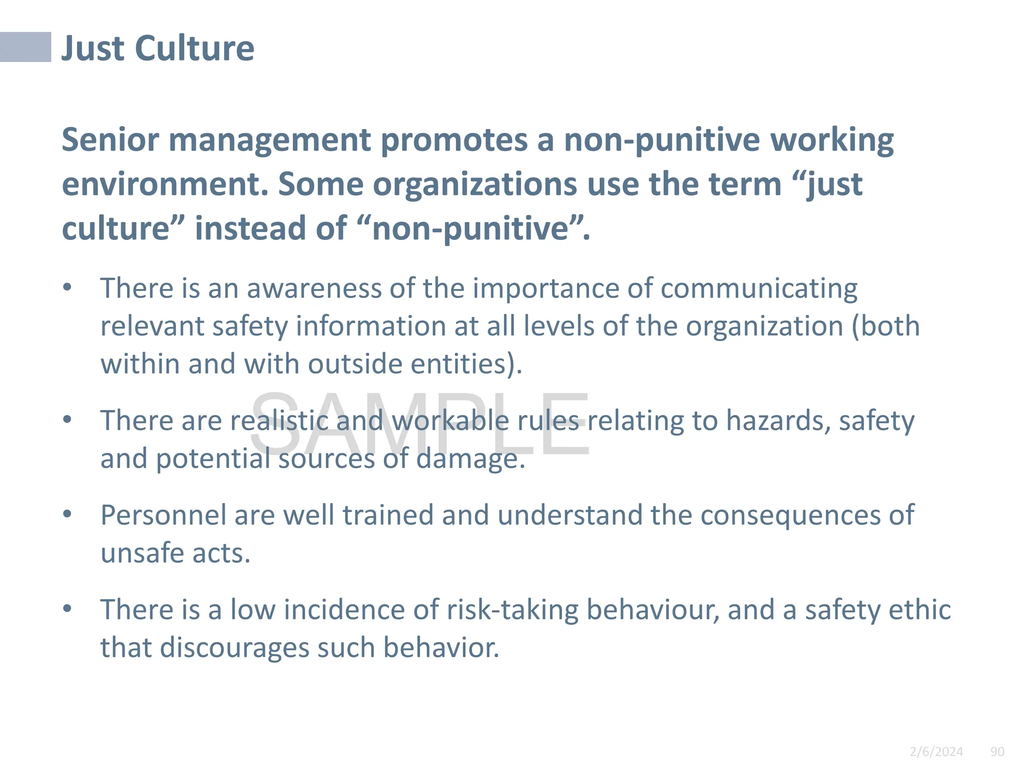 2/6/2024 90
SAMPLE
Just Culture
Senior management promotes a non-punitive working
environment. Some organizations use the term “just
culture” instead of “non-punitive”.
• There is an awareness of the importance of communicating
relevant safety information at all levels of the organization (both
within and with outside entities).
• There are realistic and workable rules relating to hazards, safety
and potential sources of damage.
• Personnel are well trained and understand the consequences of
unsafe acts.
• There is a low incidence of risk-taking behaviour, and a safety ethic
that discourages such behavior.
 