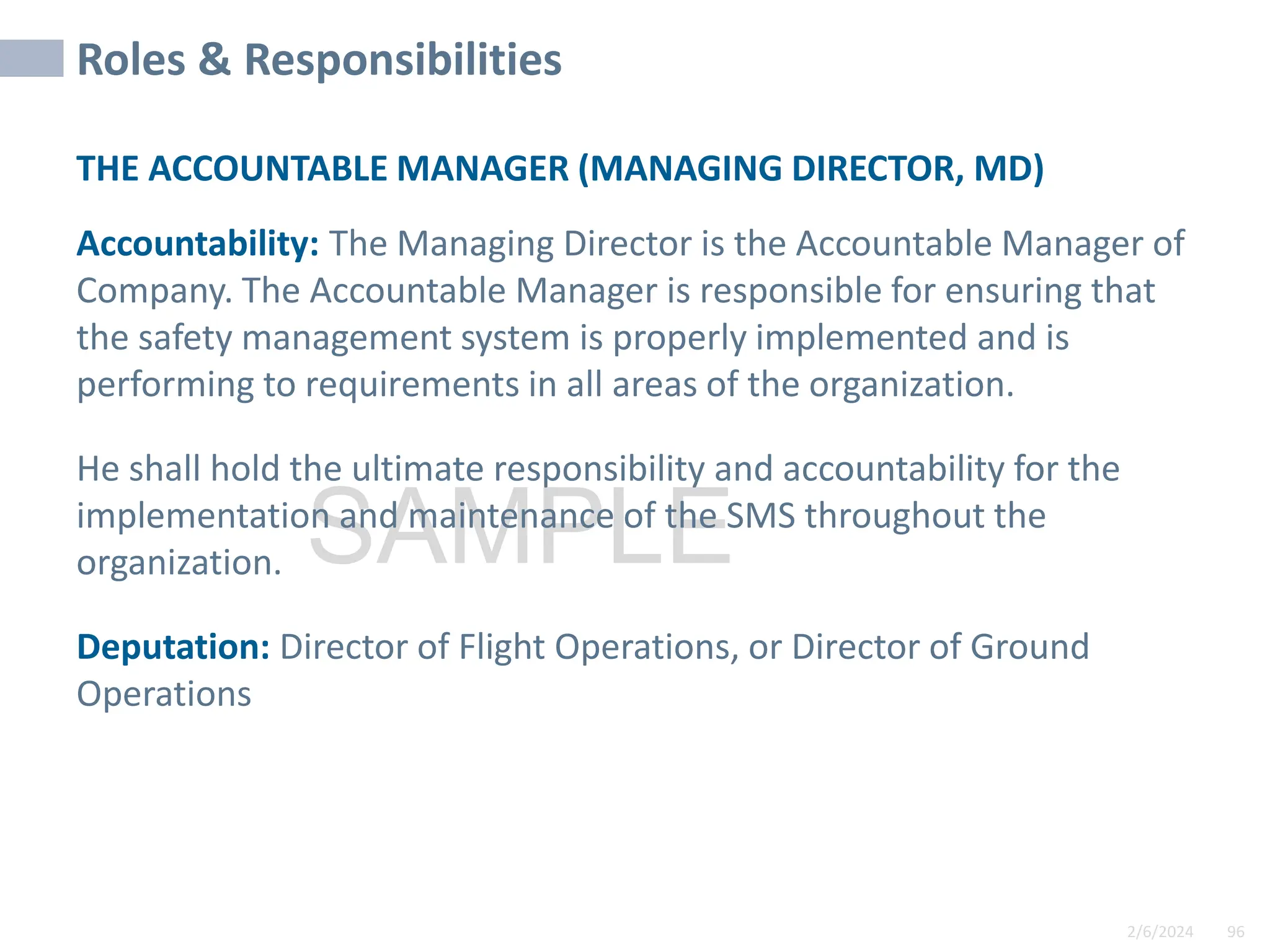 2/6/2024 96
SAMPLE
Roles & Responsibilities
THE ACCOUNTABLE MANAGER (MANAGING DIRECTOR, MD)
Accountability: The Managing Director is the Accountable Manager of
Company. The Accountable Manager is responsible for ensuring that
the safety management system is properly implemented and is
performing to requirements in all areas of the organization.
He shall hold the ultimate responsibility and accountability for the
implementation and maintenance of the SMS throughout the
organization.
Deputation: Director of Flight Operations, or Director of Ground
Operations
 