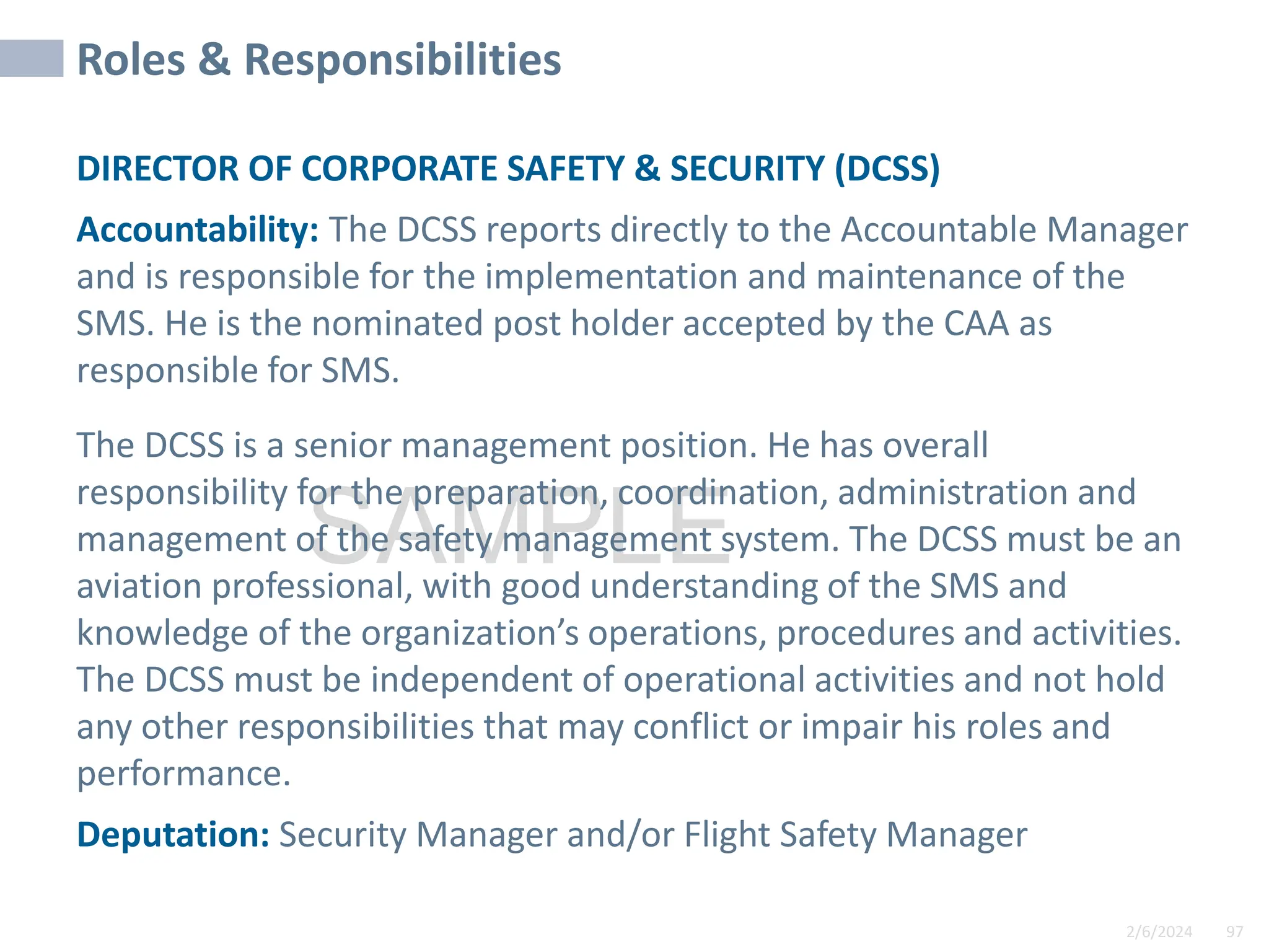 2/6/2024 97
SAMPLE
Roles & Responsibilities
DIRECTOR OF CORPORATE SAFETY & SECURITY (DCSS)
Accountability: The DCSS reports directly to the Accountable Manager
and is responsible for the implementation and maintenance of the
SMS. He is the nominated post holder accepted by the CAA as
responsible for SMS.
The DCSS is a senior management position. He has overall
responsibility for the preparation, coordination, administration and
management of the safety management system. The DCSS must be an
aviation professional, with good understanding of the SMS and
knowledge of the organization’s operations, procedures and activities.
The DCSS must be independent of operational activities and not hold
any other responsibilities that may conflict or impair his roles and
performance.
Deputation: Security Manager and/or Flight Safety Manager
 