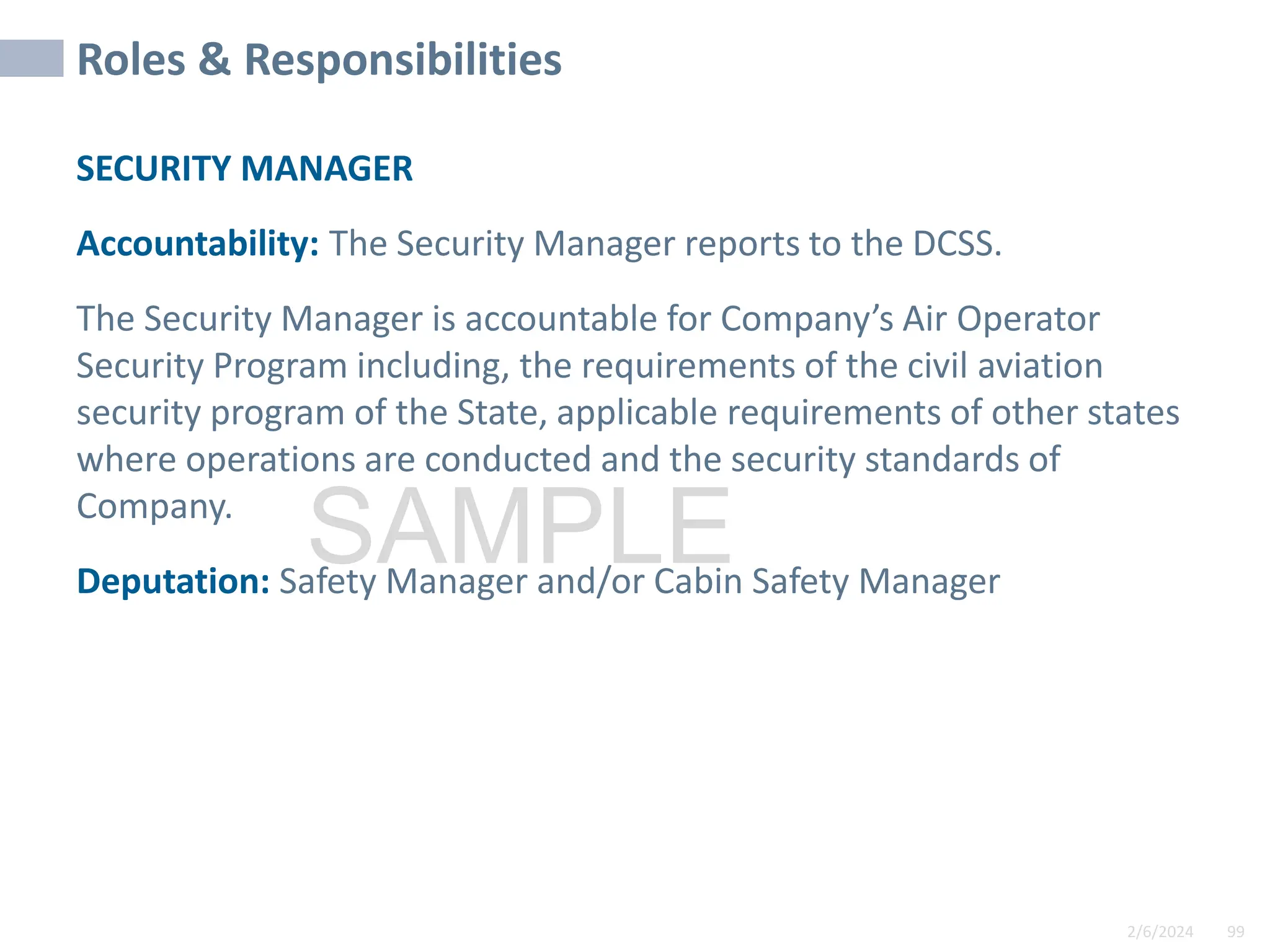 2/6/2024 99
SAMPLE
Roles & Responsibilities
SECURITY MANAGER
Accountability: The Security Manager reports to the DCSS.
The Security Manager is accountable for Company’s Air Operator
Security Program including, the requirements of the civil aviation
security program of the State, applicable requirements of other states
where operations are conducted and the security standards of
Company.
Deputation: Safety Manager and/or Cabin Safety Manager
 