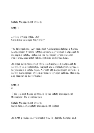Safety Management System
1
SMS-1
Jeffrey D Carpenter, CSP
Columbia Southern University
The International Air Transport Association defines a Safety
Management System (SMS) as being a systematic approach to
managing safety, including the necessary organizational
structures, accountabilities, policies and procedures.
Another definition of an SMS is a businesslike approach to
safety. It is a systematic, explicit and comprehensive process
for managing safety risks. As with all management systems, a
safety management system provides for goal setting, planning,
and measuring performance.
1
SMS-2
2
This is a risk based approach to the safety management
throughout the organization
Safety Management System
Definitions of a Safety management system
An SMS provides a systematic way to identify hazards and
 