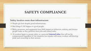 SAFETY COMPLIANCE
Safety involves more than infrastructure
People get hurt despite good infrastructure.
Bad things CAN happen to good people.
Rules, processes, and equipment have little impact on behaviors, actions, and choices
people make as they perform their jobs and related tasks.
As workers begin to accept safety as a personal internal value that will not be
compromised regardless of the situation, less injuries will occur, workers will develop
pride and ownership in their actions.
7
 
