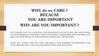 WHY do we CARE ?
BECAUSE
YOU ARE IMPORTANT
YOU ENSURE THAT ALL FACILITIES AND EQUIPMENTS IN THE HOTEL ARE MAINTAINED
IN GOOD WORKING CONDITION AND FUNCTIONING AS REQUIRED THUS ENSURING THE
RISK OF INTERUPTIONS TO THE BUSSINESS IS REDUCED / ERADICATED.
WHY ARE YOU IMPORTANT ?
WHEN YOU ACHIVE THIS YOU HAVE CREATED A SAFE WORKING ENVIRONMENT FOR
YOUR FRIENDS AND A SAFE HOLIDAY DESTINATION FOR THE GUEST.
 