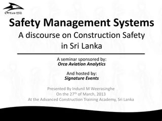 Safety Management Systems
A discourse on Construction Safety
in Sri Lanka
Presented By Indunil M Weerasinghe
On the 27th of March, 2013
At the Advanced Construction Training Academy, Sri Lanka
A seminar sponsored by:
Orca Aviation Analytics
And hosted by:
Signature Events
 