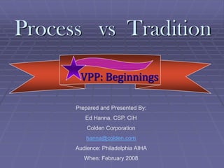 Process vs Tradition

       VPP: Beginnings

      Prepared and Presented By:
         Ed Hanna, CSP, CIH
          Colden Corporation
          hanna@colden.com
      Audience: Philadelphia AIHA
         When: February 2008
 