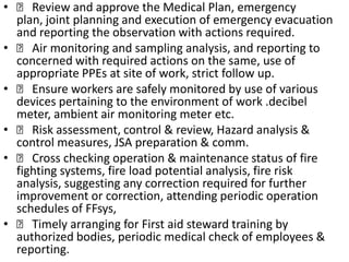    Review and approve the Medical Plan, emergency plan, joint planning and execution of emergency evacuation and reporting the observation with actions required.   Air monitoring and sampling analysis, and reporting to concerned with required actions on the same, use of appropriate PPEs at site of work, strict follow up.   Ensure workers are safely monitored by use of various devices pertaining to the environment of work .decibel meter, ambient air monitoring meter etc.   Risk assessment, control & review, Hazard analysis & control measures, JSA preparation & comm.   Cross checking operation & maintenance status of fire fighting systems, fire load potential analysis, fire risk analysis, suggesting any correction required for further improvement or correction, attending periodic operation schedules of FFsys,   Timely arranging for First aid steward training by authorized bodies, periodic medical check of employees & reporting.
