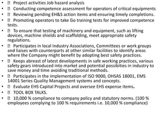   Project activities Job hazard analysis   Conducting competence assessment for operators of critical equipments   Reviewing pending EH&S action items and ensuring timely completions.   Promoting operators to take Go training tests for improved competence tests.   To ensure that testing of machinery and equipment, such as lifting devices, machine shields and scaffolding, meet appropriate safety regulations.   Participates in local Industry Associations, Committees or work groups and liaises with counterparts at other similar facilities to identify areas where the Company might benefit by adopting best safety practices.   Keeps abreast of latest developments in safe working practices, various safety gears introduced into market and potential possibities in industry to save money and time avoiding traditional methods.   Participates in the implementation of ISO 9000, OHSAS 18001, EMS 14001 Series Quality Management systems and concepts.   Evaluate EHS Capital Projects and oversee EHS expense items.   TOOL BOX TALKS.   10,000 % compliance to company policy and statutory norms. (100 % employees complying to 100 % requirements i.e. 10,000 % compliance)