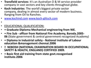Transfield services: It's an Australian O & M service provider company in vast sectors and key clients throughout globe.Koch Industries: The world's biggest private sector company, dealing in almost every sector of modern business. Ranging from Oil to Ranches.www.kochind.com www.koch-glitsch.com EDUCATIONAL QUALIFICATION:• Graduate Diploma Mechanical engineering from NIE.• Fire Sub - officer from National Fire Academy, Baroda.2005-06 (State government & central government recognized Academy)• Diploma in Industrial safety - National institute of Labour education &management chennai.2006  NEBOSH (NATIONAL EXAMINATION BOARD IN OCCUPATIONAL SAFETY & HEALTH, ENGLAND) CERTIFIED 2009.• Basic first aid training from state govt.recogonised institute.2006