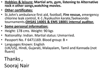 Hobbies & leisure: Martial arts, gym, listening to Alternative rock n other songs,watchingmovies.Other certificates:St.John's ambulance first aid, football, Fire rescue, emergency chlorine leak control, K-1 /kyokushinkarate,Taekwondotournaments.OHSAS 14001 & EMS 18001 internal auditor.Some personal information:Height: 178 cms. Weight: 90 kgsNationality: Indian. Martial status: Unmarried.Passport No. F 6471169. Blood group: B +Languages Known: English (UK/US), Hindi, Gujarati, Malayalam, Tamil and Kannada (not fluent)Thanks ,Sooraj Nair