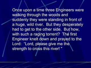 Once upon a time three Engineers were
walking through the woods and
suddenly they were standing in front of
a huge, wild river. But they desperately
had to get to the other side. But how,
with such a raging torrent? The first
Engineer knelt down and prayed to the
Lord: “Lord, please give me the
strength to cross this river! "
 